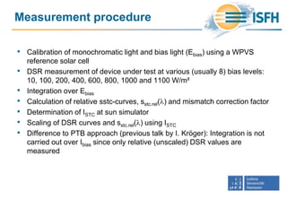 Measurement procedure
• Calibration of monochromatic light and bias light (Ebias) using a WPVS
reference solar cell
• DSR measurement of device under test at various (usually 8) bias levels:
10, 100, 200, 400, 600, 800, 1000 and 1100 W/m²
• Integration over Ebias
• Calculation of relative sstc-curves, sstc.rel(l) and mismatch correction factor
• Determination of ISTC at sun simulator
• Scaling of DSR curves and sstc.rel(l) using ISTC
• Difference to PTB approach (previous talk by I. Kröger): Integration is not
carried out over Ibias since only relative (unscaled) DSR values are
measured
 