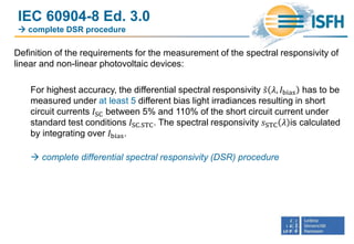 IEC 60904-8 Ed. 3.0
 complete DSR procedure
Definition of the requirements for the measurement of the spectral responsivity of
linear and non-linear photovoltaic devices:
For highest accuracy, the differential spectral responsivity 𝑠 𝜆, 𝐼bias has to be
measured under at least 5 different bias light irradiances resulting in short
circuit currents 𝐼SC between 5% and 110% of the short circuit current under
standard test conditions 𝐼SC.STC. The spectral responsivity 𝑠STC 𝜆 is calculated
by integrating over 𝐼bias.
 complete differential spectral responsivity (DSR) procedure
 