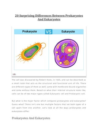 20 Surprising Differences Between Prokaryotes
And Eukaryotes
The cell was discovered by Robert Hook, in 1665, and can be described as
a small room that acts as the structural and functional unit of life. There
are different types of them as well; some with membrane -bound organelles
and some without them. Based on what their internal structure looks like,
cells can be of two major types called Eukaryotic cell and Prokaryotic c ell.
But what is the major factor which compares prokaryotes and eukaryotes?
Guess what? There isn’t one but multiple factors that set both types of a
cell apart from one another. Let’s look at all the ways prokaryotes and
eukaryotes differ:
Prokaryotes And Eukaryotes
 