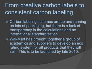 From creative carbon labels to consistent carbon labelingCarbon labeling schemes are up and running on lots of packaging, but there is a lack of transparency in the calculations and no international standardization.Wal-Mart has brought together a group of academics and suppliers to develop an eco rating system for all products that they will sell.  This is to be launched by late 2010.