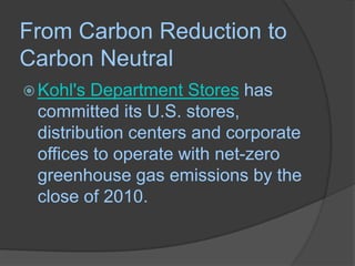 From Carbon Reduction to Carbon NeutralKohl's Department Stores has committed its U.S. stores, distribution centers and corporate offices to operate with net-zero greenhouse gas emissions by the close of 2010.