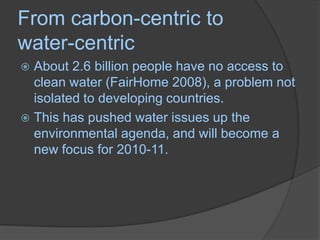 From carbon-centric to water-centricAbout 2.6 billion people have no access to clean water (FairHome 2008), a problem not isolated to developing countries. This has pushed water issues up the environmental agenda, and will become a new focus for 2010-11. 