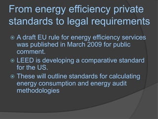 From energy efficiency private standards to legal requirementsA draft EU rule for energy efficiency services was published in March 2009 for public comment. LEED is developing a comparative standard for the US.These will outline standards for calculating energy consumption and energy audit methodologies