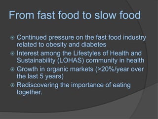 From fast food to slow foodContinued pressure on the fast food industry related to obesity and diabetesInterest among the Lifestyles of Health and  Sustainability (LOHAS) community in healthGrowth in organic markets (>20%/year over the last 5 years)Rediscovering the importance of eating together.