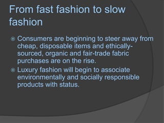 From fast fashion to slow fashionConsumers are beginning to steer away from cheap, disposable items and ethically-sourced, organic and fair-trade fabric purchases are on the rise. Luxury fashion will begin to associate environmentally and socially responsible products with status.