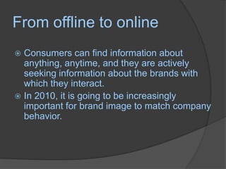 From offline to onlineConsumers can find information about anything, anytime, and they are actively seeking information about the brands with which they interact. In 2010, it is going to be increasingly important for brand image to match company behavior. 