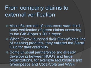From company claims to external verificationAbout 64 percent of consumers want third-party verification of green claims according to the GfK-Roper’s 2007 report.When Clorox launched their GreenWorks line of cleaning products, they enlisted the Sierra Club for their credibility Some unusual partnerships are already developing between NGO’s and large organizations, for example McDonald’s and Greenpeace and Coca-Cola and WWF.