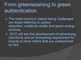 From greenwashing to green authenticationThe most common claims being challenged are those referring to carbon reduction, cradle-to-cradle and green energy sources. 2010 will see the development of advertising standards and an increasing requirement for brands to have claims that are underpinned by fact.