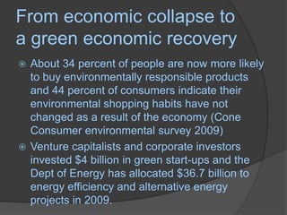 From economic collapse to a green economic recoveryAbout 34 percent of people are now more likely to buy environmentally responsible products and 44 percent of consumers indicate their environmental shopping habits have not changed as a result of the economy (Cone Consumer environmental survey 2009)Venture capitalists and corporate investors invested $4 billion in green start-ups and the Dept of Energy has allocated $36.7 billion to energy efficiency and alternative energy projects in 2009.