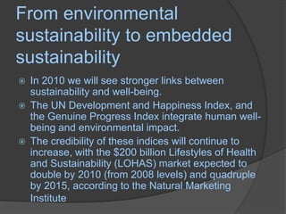 From environmental sustainability to embedded sustainabilityIn 2010 we will see stronger links between sustainability and well-being. The UN Development and Happiness Index, and the Genuine Progress Index integrate human well-being and environmental impact. The credibility of these indices will continue to increase, with the $200 billion Lifestyles of Health and Sustainability (LOHAS) market expected to double by 2010 (from 2008 levels) and quadruple by 2015, according to the Natural Marketing Institute