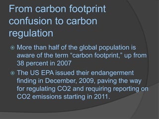 From carbon footprint confusion to carbon regulationMore than half of the global population is aware of the term “carbon footprint,” up from 38 percent in 2007The US EPA issued their endangerment finding in December, 2009, paving the way for regulating CO2 and requiring reporting on CO2 emissions starting in 2011.