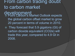 From carbon trading doubt to carbon market developmentPoint Carbon’s Market Outlook expects the global carbon offset market to grow 20 percent in terms of volume in 2010. They forecast that 5.9 gigatons (Gt) of carbon dioxide equivalent (CO2e) will trade this year, compared to 4.9 Gt in 2008. 