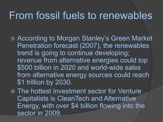 From fossil fuels to renewablesAccording to Morgan Stanley’s Green Market Penetration forecast (2007), the renewables trend is going to continue developing; revenue from alternative energies could top $500 billion in 2020 and world-wide sales from alternative energy sources could reach $1 trillion by 2030. The hottest investment sector for Venture Capitalists is CleanTech and Alternative Energy, with over $4 billion flowing into the sector in 2009.