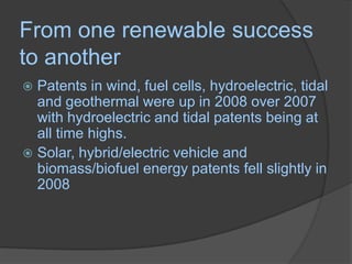 From one renewable success to anotherPatents in wind, fuel cells, hydroelectric, tidal and geothermal were up in 2008 over 2007 with hydroelectric and tidal patents being at all time highs. Solar, hybrid/electric vehicle and biomass/biofuel energy patents fell slightly in 2008 