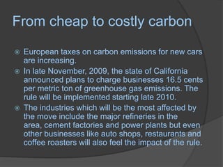 From cheap to costly carbonEuropean taxes on carbon emissions for new cars are increasing. In late November, 2009, the state of California announced plans to charge businesses 16.5 cents per metric ton of greenhouse gas emissions. The rule will be implemented starting late 2010.The industries which will be the most affected by the move include the major refineries in the area, cement factories and power plants but even other businesses like auto shops, restaurants and coffee roasters will also feel the impact of the rule.