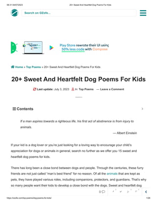 06:31 04/07/2023 20+ Sweet And Heartfelt Dog Poems For Kids
https://ozofe.com/top-poems/dog-poems-for-kids/ 1/26
Search on OZofe...
 Home » Top Poems » 20+ Sweet And Heartfelt Dog Poems For Kids
20+ Sweet And Heartfelt Dog Poems For Kids
 Last update: July 3, 2023  In: Top Poems — Leave a Comment
If your kid is a dog lover or you’re just looking for a loving way to encourage your child’s
appreciation for dogs or animals in general, search no further as we offer you 15 sweet and
heartfelt dog poems for kids.
There has long been a close bond between dogs and people. Through the centuries, these furry
friends are not just called “man’s best friend” for no reason. Of all the animals that are kept as
pets, they have played various roles, including companions, protectors, and guardians. That’s why
so many people want their kids to develop a close bond with the dogs. Sweet and heartfelt dog
poems for kids are a great way to introduce children to the world of poetry and also to learn about
If a man aspires towards a righteous life, his first act of abstinence is from injury to
animals.
— Albert Einstein
 Contents 


0     
0 0 0
 
