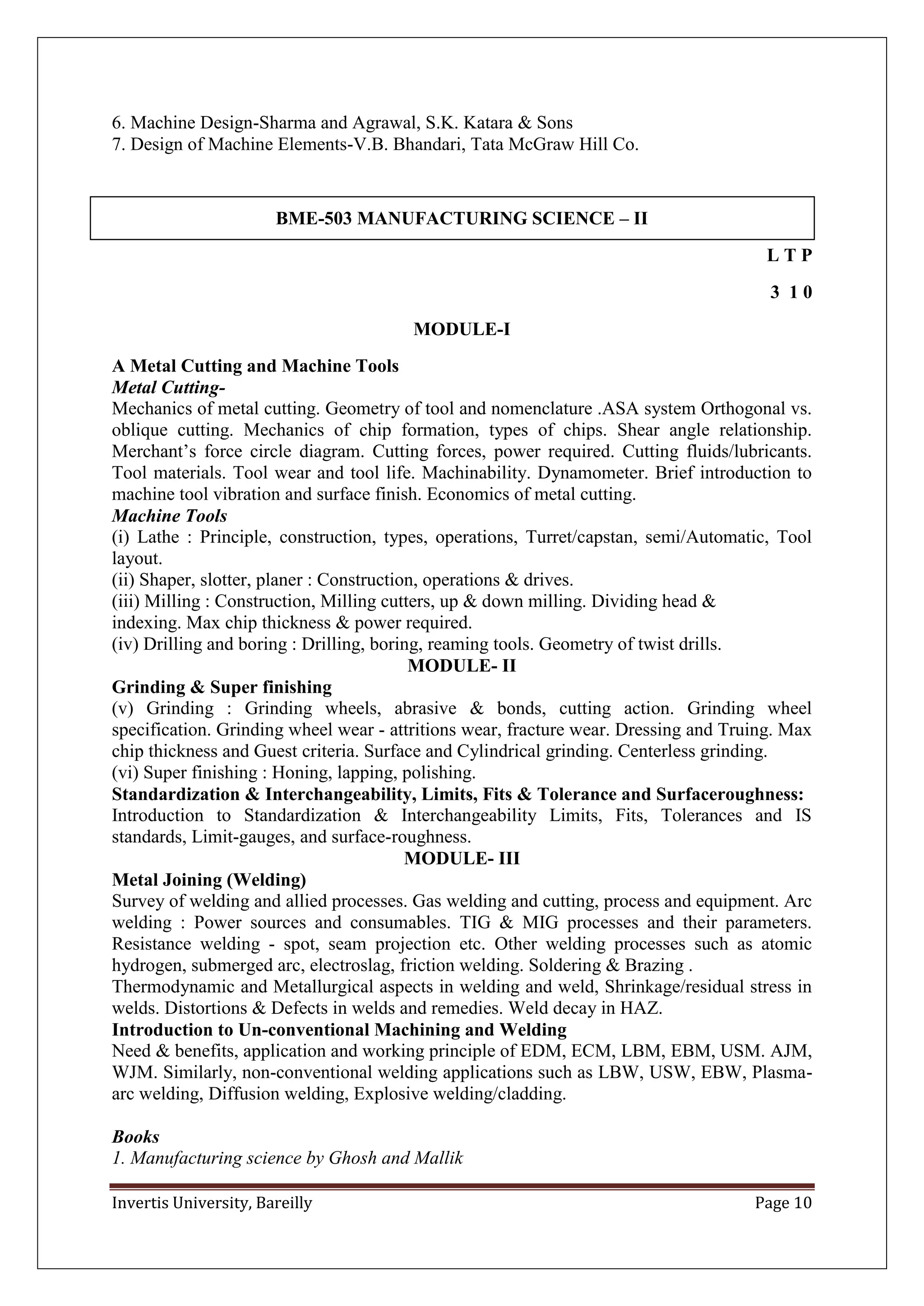 Invertis University, Bareilly Page 10
6. Machine Design-Sharma and Agrawal, S.K. Katara & Sons
7. Design of Machine Elements-V.B. Bhandari, Tata McGraw Hill Co.
BME-503 MANUFACTURING SCIENCE – II
L T P
3 1 0
MODULE-I
A Metal Cutting and Machine Tools
Metal Cutting-
Mechanics of metal cutting. Geometry of tool and nomenclature .ASA system Orthogonal vs.
oblique cutting. Mechanics of chip formation, types of chips. Shear angle relationship.
Merchant’s force circle diagram. Cutting forces, power required. Cutting fluids/lubricants.
Tool materials. Tool wear and tool life. Machinability. Dynamometer. Brief introduction to
machine tool vibration and surface finish. Economics of metal cutting.
Machine Tools
(i) Lathe : Principle, construction, types, operations, Turret/capstan, semi/Automatic, Tool
layout.
(ii) Shaper, slotter, planer : Construction, operations & drives.
(iii) Milling : Construction, Milling cutters, up & down milling. Dividing head &
indexing. Max chip thickness & power required.
(iv) Drilling and boring : Drilling, boring, reaming tools. Geometry of twist drills.
MODULE- II
Grinding & Super finishing
(v) Grinding : Grinding wheels, abrasive & bonds, cutting action. Grinding wheel
specification. Grinding wheel wear - attritions wear, fracture wear. Dressing and Truing. Max
chip thickness and Guest criteria. Surface and Cylindrical grinding. Centerless grinding.
(vi) Super finishing : Honing, lapping, polishing.
Standardization & Interchangeability, Limits, Fits & Tolerance and Surfaceroughness:
Introduction to Standardization & Interchangeability Limits, Fits, Tolerances and IS
standards, Limit-gauges, and surface-roughness.
MODULE- III
Metal Joining (Welding)
Survey of welding and allied processes. Gas welding and cutting, process and equipment. Arc
welding : Power sources and consumables. TIG & MIG processes and their parameters.
Resistance welding - spot, seam projection etc. Other welding processes such as atomic
hydrogen, submerged arc, electroslag, friction welding. Soldering & Brazing .
Thermodynamic and Metallurgical aspects in welding and weld, Shrinkage/residual stress in
welds. Distortions & Defects in welds and remedies. Weld decay in HAZ.
Introduction to Un-conventional Machining and Welding
Need & benefits, application and working principle of EDM, ECM, LBM, EBM, USM. AJM,
WJM. Similarly, non-conventional welding applications such as LBW, USW, EBW, Plasma-
arc welding, Diffusion welding, Explosive welding/cladding.
Books
1. Manufacturing science by Ghosh and Mallik
 