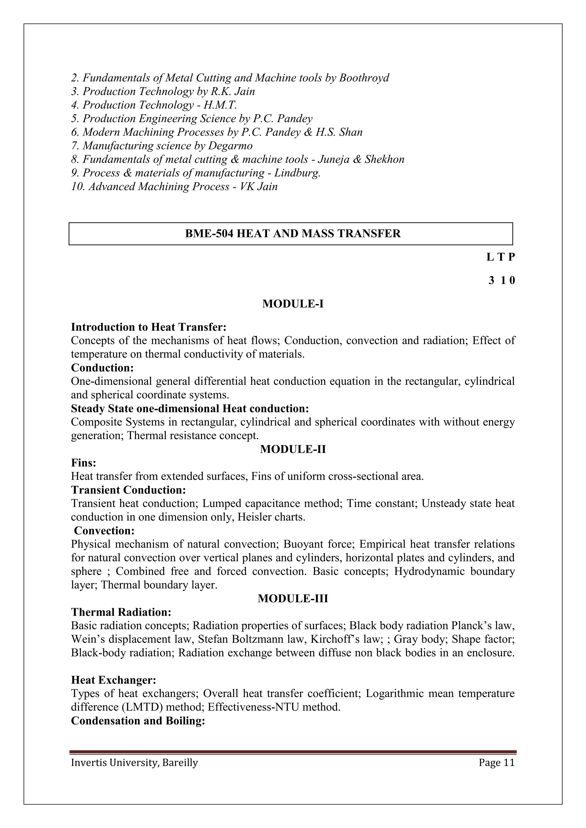 Invertis University, Bareilly Page 11
2. Fundamentals of Metal Cutting and Machine tools by Boothroyd
3. Production Technology by R.K. Jain
4. Production Technology - H.M.T.
5. Production Engineering Science by P.C. Pandey
6. Modern Machining Processes by P.C. Pandey & H.S. Shan
7. Manufacturing science by Degarmo
8. Fundamentals of metal cutting & machine tools - Juneja & Shekhon
9. Process & materials of manufacturing - Lindburg.
10. Advanced Machining Process - VK Jain
BME-504 HEAT AND MASS TRANSFER
L T P
3 1 0
MODULE-I
Introduction to Heat Transfer:
Concepts of the mechanisms of heat flows; Conduction, convection and radiation; Effect of
temperature on thermal conductivity of materials.
Conduction:
One-dimensional general differential heat conduction equation in the rectangular, cylindrical
and spherical coordinate systems.
Steady State one-dimensional Heat conduction:
Composite Systems in rectangular, cylindrical and spherical coordinates with without energy
generation; Thermal resistance concept.
MODULE-II
Fins:
Heat transfer from extended surfaces, Fins of uniform cross-sectional area.
Transient Conduction:
Transient heat conduction; Lumped capacitance method; Time constant; Unsteady state heat
conduction in one dimension only, Heisler charts.
Convection:
Physical mechanism of natural convection; Buoyant force; Empirical heat transfer relations
for natural convection over vertical planes and cylinders, horizontal plates and cylinders, and
sphere ; Combined free and forced convection. Basic concepts; Hydrodynamic boundary
layer; Thermal boundary layer.
MODULE-III
Thermal Radiation:
Basic radiation concepts; Radiation properties of surfaces; Black body radiation Planck’s law,
Wein’s displacement law, Stefan Boltzmann law, Kirchoff’s law; ; Gray body; Shape factor;
Black-body radiation; Radiation exchange between diffuse non black bodies in an enclosure.
Heat Exchanger:
Types of heat exchangers; Overall heat transfer coefficient; Logarithmic mean temperature
difference (LMTD) method; Effectiveness-NTU method.
Condensation and Boiling:
 