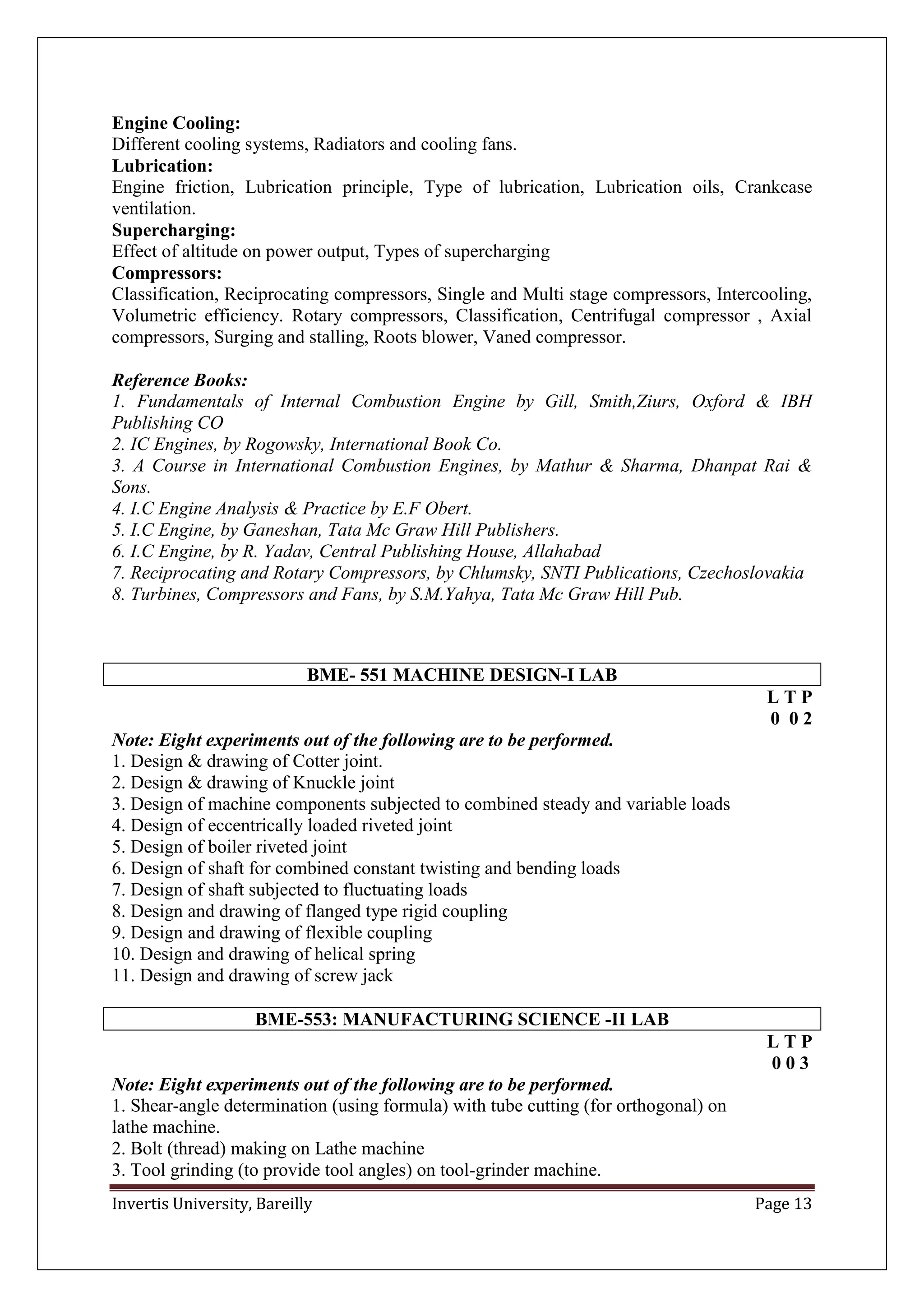 Invertis University, Bareilly Page 13
Engine Cooling:
Different cooling systems, Radiators and cooling fans.
Lubrication:
Engine friction, Lubrication principle, Type of lubrication, Lubrication oils, Crankcase
ventilation.
Supercharging:
Effect of altitude on power output, Types of supercharging
Compressors:
Classification, Reciprocating compressors, Single and Multi stage compressors, Intercooling,
Volumetric efficiency. Rotary compressors, Classification, Centrifugal compressor , Axial
compressors, Surging and stalling, Roots blower, Vaned compressor.
Reference Books:
1. Fundamentals of Internal Combustion Engine by Gill, Smith,Ziurs, Oxford & IBH
Publishing CO
2. IC Engines, by Rogowsky, International Book Co.
3. A Course in International Combustion Engines, by Mathur & Sharma, Dhanpat Rai &
Sons.
4. I.C Engine Analysis & Practice by E.F Obert.
5. I.C Engine, by Ganeshan, Tata Mc Graw Hill Publishers.
6. I.C Engine, by R. Yadav, Central Publishing House, Allahabad
7. Reciprocating and Rotary Compressors, by Chlumsky, SNTI Publications, Czechoslovakia
8. Turbines, Compressors and Fans, by S.M.Yahya, Tata Mc Graw Hill Pub.
BME- 551 MACHINE DESIGN-I LAB
L T P
0 0 2
Note: Eight experiments out of the following are to be performed.
1. Design & drawing of Cotter joint.
2. Design & drawing of Knuckle joint
3. Design of machine components subjected to combined steady and variable loads
4. Design of eccentrically loaded riveted joint
5. Design of boiler riveted joint
6. Design of shaft for combined constant twisting and bending loads
7. Design of shaft subjected to fluctuating loads
8. Design and drawing of flanged type rigid coupling
9. Design and drawing of flexible coupling
10. Design and drawing of helical spring
11. Design and drawing of screw jack
BME-553: MANUFACTURING SCIENCE -II LAB
L T P
0 0 3
Note: Eight experiments out of the following are to be performed.
1. Shear-angle determination (using formula) with tube cutting (for orthogonal) on
lathe machine.
2. Bolt (thread) making on Lathe machine
3. Tool grinding (to provide tool angles) on tool-grinder machine.
 
