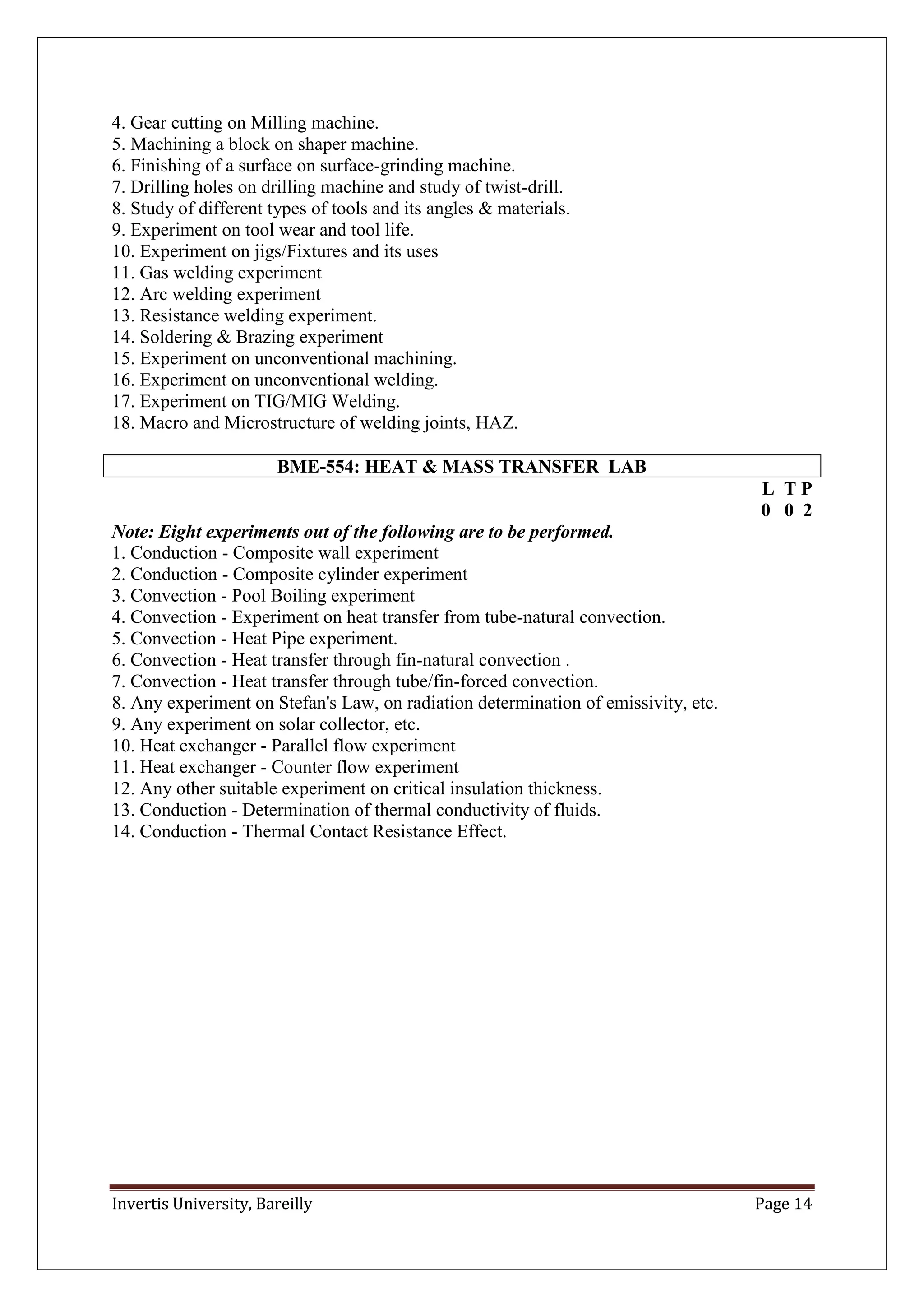 Invertis University, Bareilly Page 14
4. Gear cutting on Milling machine.
5. Machining a block on shaper machine.
6. Finishing of a surface on surface-grinding machine.
7. Drilling holes on drilling machine and study of twist-drill.
8. Study of different types of tools and its angles & materials.
9. Experiment on tool wear and tool life.
10. Experiment on jigs/Fixtures and its uses
11. Gas welding experiment
12. Arc welding experiment
13. Resistance welding experiment.
14. Soldering & Brazing experiment
15. Experiment on unconventional machining.
16. Experiment on unconventional welding.
17. Experiment on TIG/MIG Welding.
18. Macro and Microstructure of welding joints, HAZ.
BME-554: HEAT & MASS TRANSFER LAB
L T P
0 0 2
Note: Eight experiments out of the following are to be performed.
1. Conduction - Composite wall experiment
2. Conduction - Composite cylinder experiment
3. Convection - Pool Boiling experiment
4. Convection - Experiment on heat transfer from tube-natural convection.
5. Convection - Heat Pipe experiment.
6. Convection - Heat transfer through fin-natural convection .
7. Convection - Heat transfer through tube/fin-forced convection.
8. Any experiment on Stefan's Law, on radiation determination of emissivity, etc.
9. Any experiment on solar collector, etc.
10. Heat exchanger - Parallel flow experiment
11. Heat exchanger - Counter flow experiment
12. Any other suitable experiment on critical insulation thickness.
13. Conduction - Determination of thermal conductivity of fluids.
14. Conduction - Thermal Contact Resistance Effect.
 