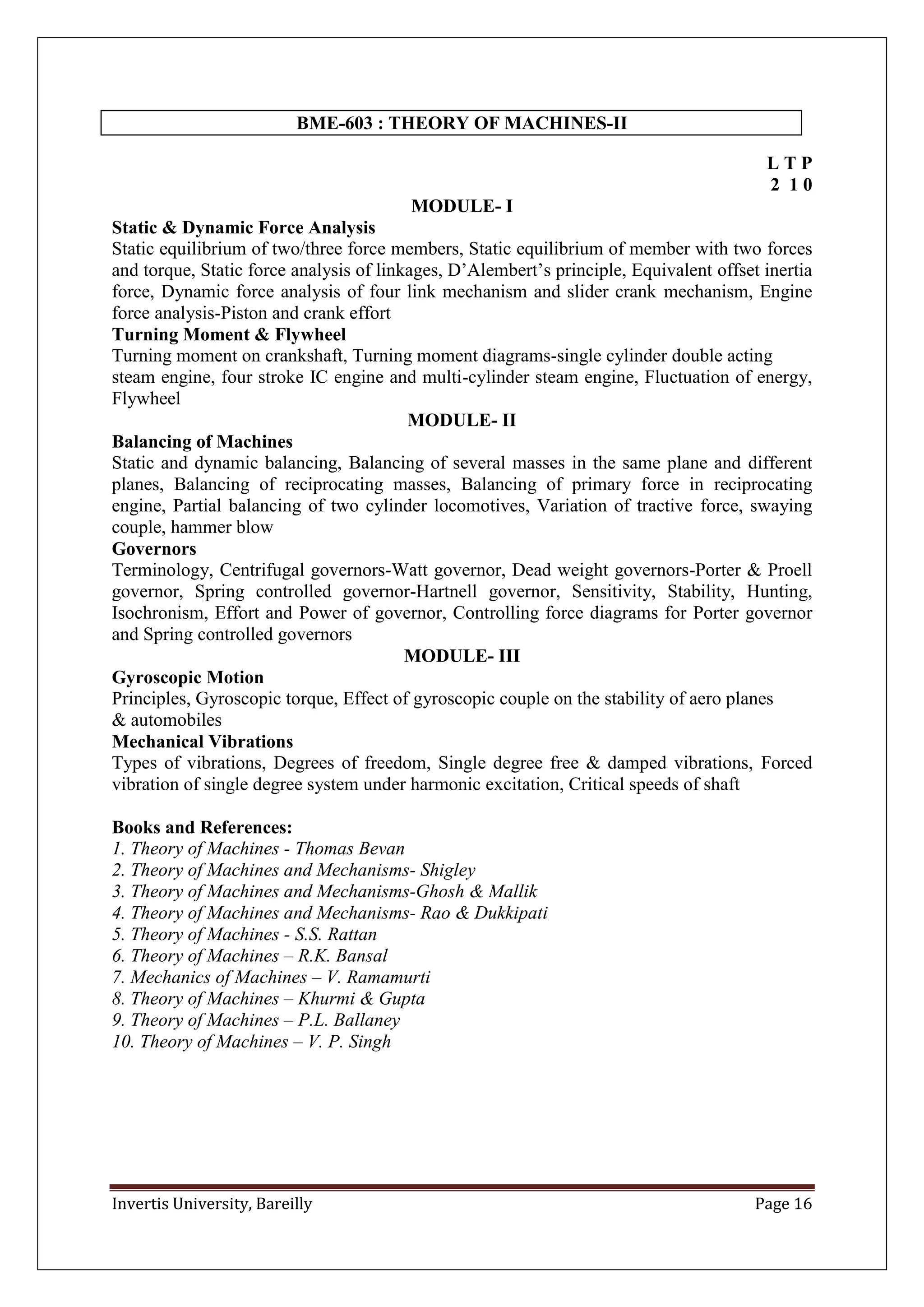 Invertis University, Bareilly Page 16
BME-603 : THEORY OF MACHINES-II
L T P
2 1 0
MODULE- I
Static & Dynamic Force Analysis
Static equilibrium of two/three force members, Static equilibrium of member with two forces
and torque, Static force analysis of linkages, D’Alembert’s principle, Equivalent offset inertia
force, Dynamic force analysis of four link mechanism and slider crank mechanism, Engine
force analysis-Piston and crank effort
Turning Moment & Flywheel
Turning moment on crankshaft, Turning moment diagrams-single cylinder double acting
steam engine, four stroke IC engine and multi-cylinder steam engine, Fluctuation of energy,
Flywheel
MODULE- II
Balancing of Machines
Static and dynamic balancing, Balancing of several masses in the same plane and different
planes, Balancing of reciprocating masses, Balancing of primary force in reciprocating
engine, Partial balancing of two cylinder locomotives, Variation of tractive force, swaying
couple, hammer blow
Governors
Terminology, Centrifugal governors-Watt governor, Dead weight governors-Porter & Proell
governor, Spring controlled governor-Hartnell governor, Sensitivity, Stability, Hunting,
Isochronism, Effort and Power of governor, Controlling force diagrams for Porter governor
and Spring controlled governors
MODULE- III
Gyroscopic Motion
Principles, Gyroscopic torque, Effect of gyroscopic couple on the stability of aero planes
& automobiles
Mechanical Vibrations
Types of vibrations, Degrees of freedom, Single degree free & damped vibrations, Forced
vibration of single degree system under harmonic excitation, Critical speeds of shaft
Books and References:
1. Theory of Machines - Thomas Bevan
2. Theory of Machines and Mechanisms- Shigley
3. Theory of Machines and Mechanisms-Ghosh & Mallik
4. Theory of Machines and Mechanisms- Rao & Dukkipati
5. Theory of Machines - S.S. Rattan
6. Theory of Machines – R.K. Bansal
7. Mechanics of Machines – V. Ramamurti
8. Theory of Machines – Khurmi & Gupta
9. Theory of Machines – P.L. Ballaney
10. Theory of Machines – V. P. Singh
 