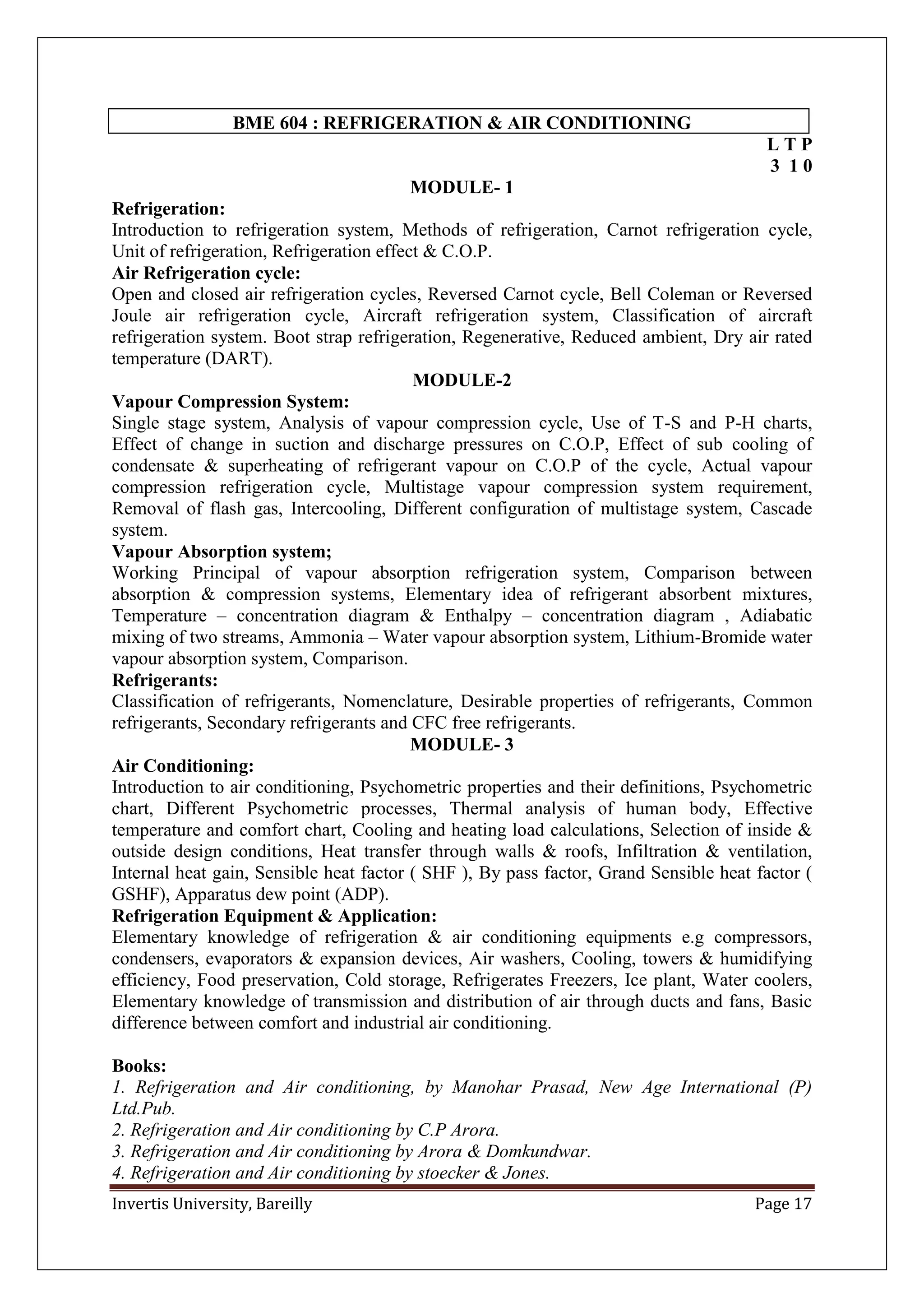 Invertis University, Bareilly Page 17
BME 604 : REFRIGERATION & AIR CONDITIONING
L T P
3 1 0
MODULE- 1
Refrigeration:
Introduction to refrigeration system, Methods of refrigeration, Carnot refrigeration cycle,
Unit of refrigeration, Refrigeration effect & C.O.P.
Air Refrigeration cycle:
Open and closed air refrigeration cycles, Reversed Carnot cycle, Bell Coleman or Reversed
Joule air refrigeration cycle, Aircraft refrigeration system, Classification of aircraft
refrigeration system. Boot strap refrigeration, Regenerative, Reduced ambient, Dry air rated
temperature (DART).
MODULE-2
Vapour Compression System:
Single stage system, Analysis of vapour compression cycle, Use of T-S and P-H charts,
Effect of change in suction and discharge pressures on C.O.P, Effect of sub cooling of
condensate & superheating of refrigerant vapour on C.O.P of the cycle, Actual vapour
compression refrigeration cycle, Multistage vapour compression system requirement,
Removal of flash gas, Intercooling, Different configuration of multistage system, Cascade
system.
Vapour Absorption system;
Working Principal of vapour absorption refrigeration system, Comparison between
absorption & compression systems, Elementary idea of refrigerant absorbent mixtures,
Temperature – concentration diagram & Enthalpy – concentration diagram , Adiabatic
mixing of two streams, Ammonia – Water vapour absorption system, Lithium-Bromide water
vapour absorption system, Comparison.
Refrigerants:
Classification of refrigerants, Nomenclature, Desirable properties of refrigerants, Common
refrigerants, Secondary refrigerants and CFC free refrigerants.
MODULE- 3
Air Conditioning:
Introduction to air conditioning, Psychometric properties and their definitions, Psychometric
chart, Different Psychometric processes, Thermal analysis of human body, Effective
temperature and comfort chart, Cooling and heating load calculations, Selection of inside &
outside design conditions, Heat transfer through walls & roofs, Infiltration & ventilation,
Internal heat gain, Sensible heat factor ( SHF ), By pass factor, Grand Sensible heat factor (
GSHF), Apparatus dew point (ADP).
Refrigeration Equipment & Application:
Elementary knowledge of refrigeration & air conditioning equipments e.g compressors,
condensers, evaporators & expansion devices, Air washers, Cooling, towers & humidifying
efficiency, Food preservation, Cold storage, Refrigerates Freezers, Ice plant, Water coolers,
Elementary knowledge of transmission and distribution of air through ducts and fans, Basic
difference between comfort and industrial air conditioning.
Books:
1. Refrigeration and Air conditioning, by Manohar Prasad, New Age International (P)
Ltd.Pub.
2. Refrigeration and Air conditioning by C.P Arora.
3. Refrigeration and Air conditioning by Arora & Domkundwar.
4. Refrigeration and Air conditioning by stoecker & Jones.
 