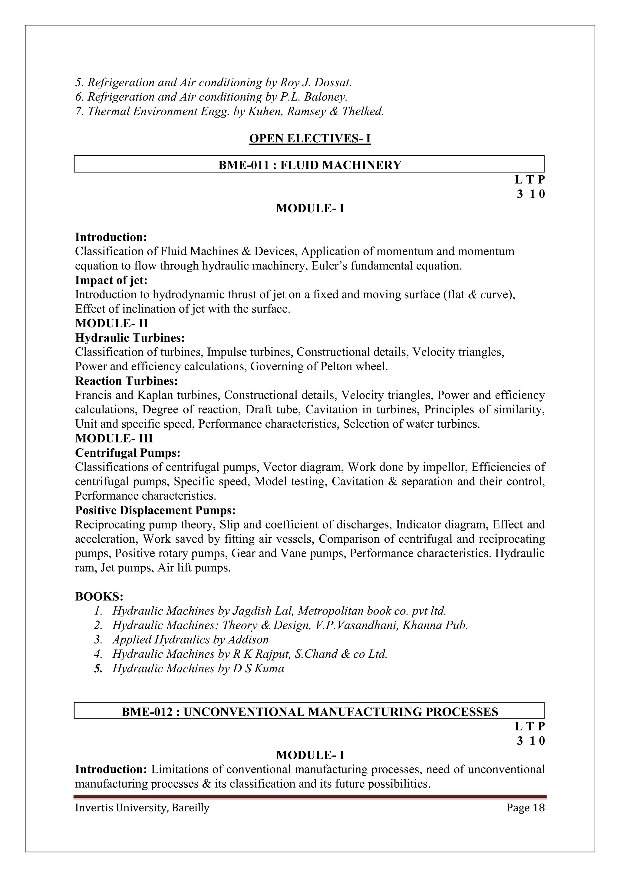 Invertis University, Bareilly Page 18
5. Refrigeration and Air conditioning by Roy J. Dossat.
6. Refrigeration and Air conditioning by P.L. Baloney.
7. Thermal Environment Engg. by Kuhen, Ramsey & Thelked.
OPEN ELECTIVES- I
BME-011 : FLUID MACHINERY
L T P
3 1 0
MODULE- I
Introduction:
Classification of Fluid Machines & Devices, Application of momentum and momentum
equation to flow through hydraulic machinery, Euler’s fundamental equation.
Impact of jet:
Introduction to hydrodynamic thrust of jet on a fixed and moving surface (flat & curve),
Effect of inclination of jet with the surface.
MODULE- II
Hydraulic Turbines:
Classification of turbines, Impulse turbines, Constructional details, Velocity triangles,
Power and efficiency calculations, Governing of Pelton wheel.
Reaction Turbines:
Francis and Kaplan turbines, Constructional details, Velocity triangles, Power and efficiency
calculations, Degree of reaction, Draft tube, Cavitation in turbines, Principles of similarity,
Unit and specific speed, Performance characteristics, Selection of water turbines.
MODULE- III
Centrifugal Pumps:
Classifications of centrifugal pumps, Vector diagram, Work done by impellor, Efficiencies of
centrifugal pumps, Specific speed, Model testing, Cavitation & separation and their control,
Performance characteristics.
Positive Displacement Pumps:
Reciprocating pump theory, Slip and coefficient of discharges, Indicator diagram, Effect and
acceleration, Work saved by fitting air vessels, Comparison of centrifugal and reciprocating
pumps, Positive rotary pumps, Gear and Vane pumps, Performance characteristics. Hydraulic
ram, Jet pumps, Air lift pumps.
BOOKS:
1. Hydraulic Machines by Jagdish Lal, Metropolitan book co. pvt ltd.
2. Hydraulic Machines: Theory & Design, V.P.Vasandhani, Khanna Pub.
3. Applied Hydraulics by Addison
4. Hydraulic Machines by R K Rajput, S.Chand & co Ltd.
5. Hydraulic Machines by D S Kuma
BME-012 : UNCONVENTIONAL MANUFACTURING PROCESSES
L T P
3 1 0
MODULE- I
Introduction: Limitations of conventional manufacturing processes, need of unconventional
manufacturing processes & its classification and its future possibilities.
 