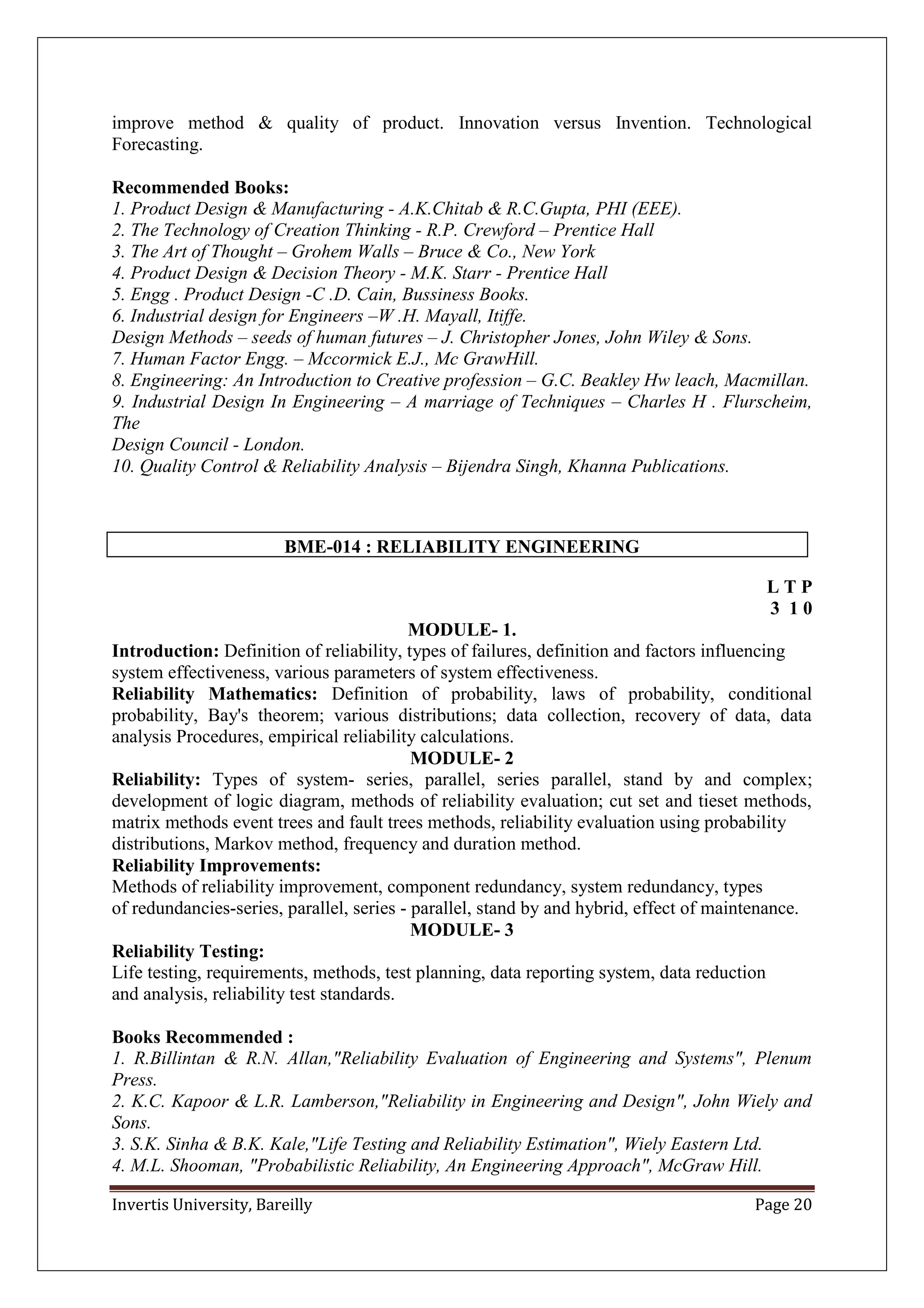 Invertis University, Bareilly Page 20
improve method & quality of product. Innovation versus Invention. Technological
Forecasting.
Recommended Books:
1. Product Design & Manufacturing - A.K.Chitab & R.C.Gupta, PHI (EEE).
2. The Technology of Creation Thinking - R.P. Crewford – Prentice Hall
3. The Art of Thought – Grohem Walls – Bruce & Co., New York
4. Product Design & Decision Theory - M.K. Starr - Prentice Hall
5. Engg . Product Design -C .D. Cain, Bussiness Books.
6. Industrial design for Engineers –W .H. Mayall, Itiffe.
Design Methods – seeds of human futures – J. Christopher Jones, John Wiley & Sons.
7. Human Factor Engg. – Mccormick E.J., Mc GrawHill.
8. Engineering: An Introduction to Creative profession – G.C. Beakley Hw leach, Macmillan.
9. Industrial Design In Engineering – A marriage of Techniques – Charles H . Flurscheim,
The
Design Council - London.
10. Quality Control & Reliability Analysis – Bijendra Singh, Khanna Publications.
BME-014 : RELIABILITY ENGINEERING
L T P
3 1 0
MODULE- 1.
Introduction: Definition of reliability, types of failures, definition and factors influencing
system effectiveness, various parameters of system effectiveness.
Reliability Mathematics: Definition of probability, laws of probability, conditional
probability, Bay's theorem; various distributions; data collection, recovery of data, data
analysis Procedures, empirical reliability calculations.
MODULE- 2
Reliability: Types of system- series, parallel, series parallel, stand by and complex;
development of logic diagram, methods of reliability evaluation; cut set and tieset methods,
matrix methods event trees and fault trees methods, reliability evaluation using probability
distributions, Markov method, frequency and duration method.
Reliability Improvements:
Methods of reliability improvement, component redundancy, system redundancy, types
of redundancies-series, parallel, series - parallel, stand by and hybrid, effect of maintenance.
MODULE- 3
Reliability Testing:
Life testing, requirements, methods, test planning, data reporting system, data reduction
and analysis, reliability test standards.
Books Recommended :
1. R.Billintan & R.N. Allan,"Reliability Evaluation of Engineering and Systems", Plenum
Press.
2. K.C. Kapoor & L.R. Lamberson,"Reliability in Engineering and Design", John Wiely and
Sons.
3. S.K. Sinha & B.K. Kale,"Life Testing and Reliability Estimation", Wiely Eastern Ltd.
4. M.L. Shooman, "Probabilistic Reliability, An Engineering Approach", McGraw Hill.
 