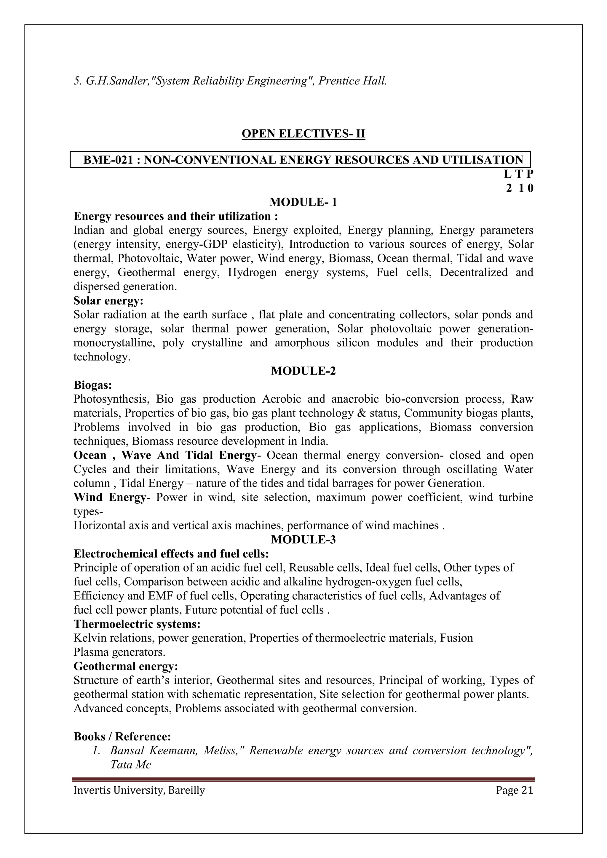 Invertis University, Bareilly Page 21
5. G.H.Sandler,"System Reliability Engineering", Prentice Hall.
OPEN ELECTIVES- II
BME-021 : NON-CONVENTIONAL ENERGY RESOURCES AND UTILISATION
L T P
2 1 0
MODULE- 1
Energy resources and their utilization :
Indian and global energy sources, Energy exploited, Energy planning, Energy parameters
(energy intensity, energy-GDP elasticity), Introduction to various sources of energy, Solar
thermal, Photovoltaic, Water power, Wind energy, Biomass, Ocean thermal, Tidal and wave
energy, Geothermal energy, Hydrogen energy systems, Fuel cells, Decentralized and
dispersed generation.
Solar energy:
Solar radiation at the earth surface , flat plate and concentrating collectors, solar ponds and
energy storage, solar thermal power generation, Solar photovoltaic power generation-
monocrystalline, poly crystalline and amorphous silicon modules and their production
technology.
MODULE-2
Biogas:
Photosynthesis, Bio gas production Aerobic and anaerobic bio-conversion process, Raw
materials, Properties of bio gas, bio gas plant technology & status, Community biogas plants,
Problems involved in bio gas production, Bio gas applications, Biomass conversion
techniques, Biomass resource development in India.
Ocean , Wave And Tidal Energy- Ocean thermal energy conversion- closed and open
Cycles and their limitations, Wave Energy and its conversion through oscillating Water
column , Tidal Energy – nature of the tides and tidal barrages for power Generation.
Wind Energy- Power in wind, site selection, maximum power coefficient, wind turbine
types-
Horizontal axis and vertical axis machines, performance of wind machines .
MODULE-3
Electrochemical effects and fuel cells:
Principle of operation of an acidic fuel cell, Reusable cells, Ideal fuel cells, Other types of
fuel cells, Comparison between acidic and alkaline hydrogen-oxygen fuel cells,
Efficiency and EMF of fuel cells, Operating characteristics of fuel cells, Advantages of
fuel cell power plants, Future potential of fuel cells .
Thermoelectric systems:
Kelvin relations, power generation, Properties of thermoelectric materials, Fusion
Plasma generators.
Geothermal energy:
Structure of earth’s interior, Geothermal sites and resources, Principal of working, Types of
geothermal station with schematic representation, Site selection for geothermal power plants.
Advanced concepts, Problems associated with geothermal conversion.
Books / Reference:
1. Bansal Keemann, Meliss," Renewable energy sources and conversion technology",
Tata Mc
 