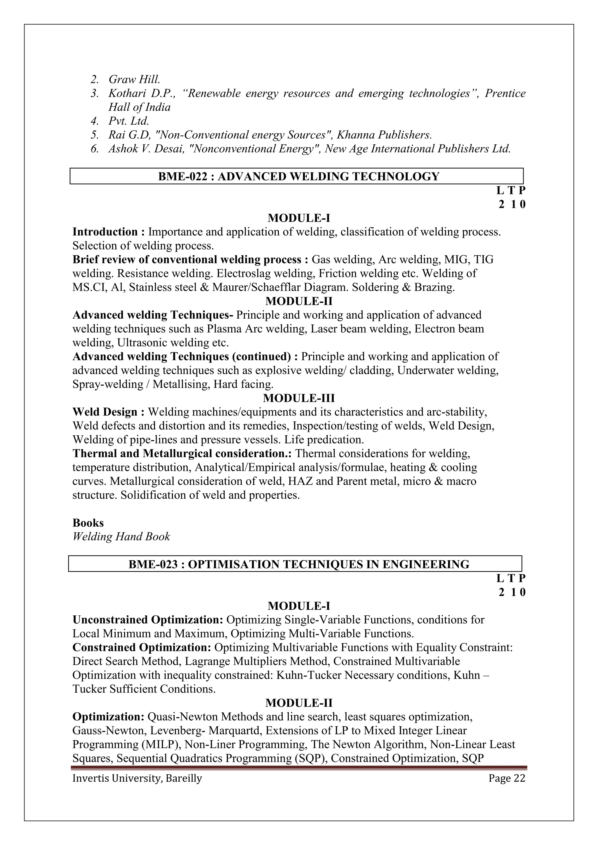 Invertis University, Bareilly Page 22
2. Graw Hill.
3. Kothari D.P., “Renewable energy resources and emerging technologies”, Prentice
Hall of India
4. Pvt. Ltd.
5. Rai G.D, "Non-Conventional energy Sources", Khanna Publishers.
6. Ashok V. Desai, "Nonconventional Energy", New Age International Publishers Ltd.
BME-022 : ADVANCED WELDING TECHNOLOGY
L T P
2 1 0
MODULE-I
Introduction : Importance and application of welding, classification of welding process.
Selection of welding process.
Brief review of conventional welding process : Gas welding, Arc welding, MIG, TIG
welding. Resistance welding. Electroslag welding, Friction welding etc. Welding of
MS.CI, Al, Stainless steel & Maurer/Schaefflar Diagram. Soldering & Brazing.
MODULE-II
Advanced welding Techniques- Principle and working and application of advanced
welding techniques such as Plasma Arc welding, Laser beam welding, Electron beam
welding, Ultrasonic welding etc.
Advanced welding Techniques (continued) : Principle and working and application of
advanced welding techniques such as explosive welding/ cladding, Underwater welding,
Spray-welding / Metallising, Hard facing.
MODULE-III
Weld Design : Welding machines/equipments and its characteristics and arc-stability,
Weld defects and distortion and its remedies, Inspection/testing of welds, Weld Design,
Welding of pipe-lines and pressure vessels. Life predication.
Thermal and Metallurgical consideration.: Thermal considerations for welding,
temperature distribution, Analytical/Empirical analysis/formulae, heating & cooling
curves. Metallurgical consideration of weld, HAZ and Parent metal, micro & macro
structure. Solidification of weld and properties.
Books
Welding Hand Book
BME-023 : OPTIMISATION TECHNIQUES IN ENGINEERING
L T P
2 1 0
MODULE-I
Unconstrained Optimization: Optimizing Single-Variable Functions, conditions for
Local Minimum and Maximum, Optimizing Multi-Variable Functions.
Constrained Optimization: Optimizing Multivariable Functions with Equality Constraint:
Direct Search Method, Lagrange Multipliers Method, Constrained Multivariable
Optimization with inequality constrained: Kuhn-Tucker Necessary conditions, Kuhn –
Tucker Sufficient Conditions.
MODULE-II
Optimization: Quasi-Newton Methods and line search, least squares optimization,
Gauss-Newton, Levenberg- Marquartd, Extensions of LP to Mixed Integer Linear
Programming (MILP), Non-Liner Programming, The Newton Algorithm, Non-Linear Least
Squares, Sequential Quadratics Programming (SQP), Constrained Optimization, SQP
 