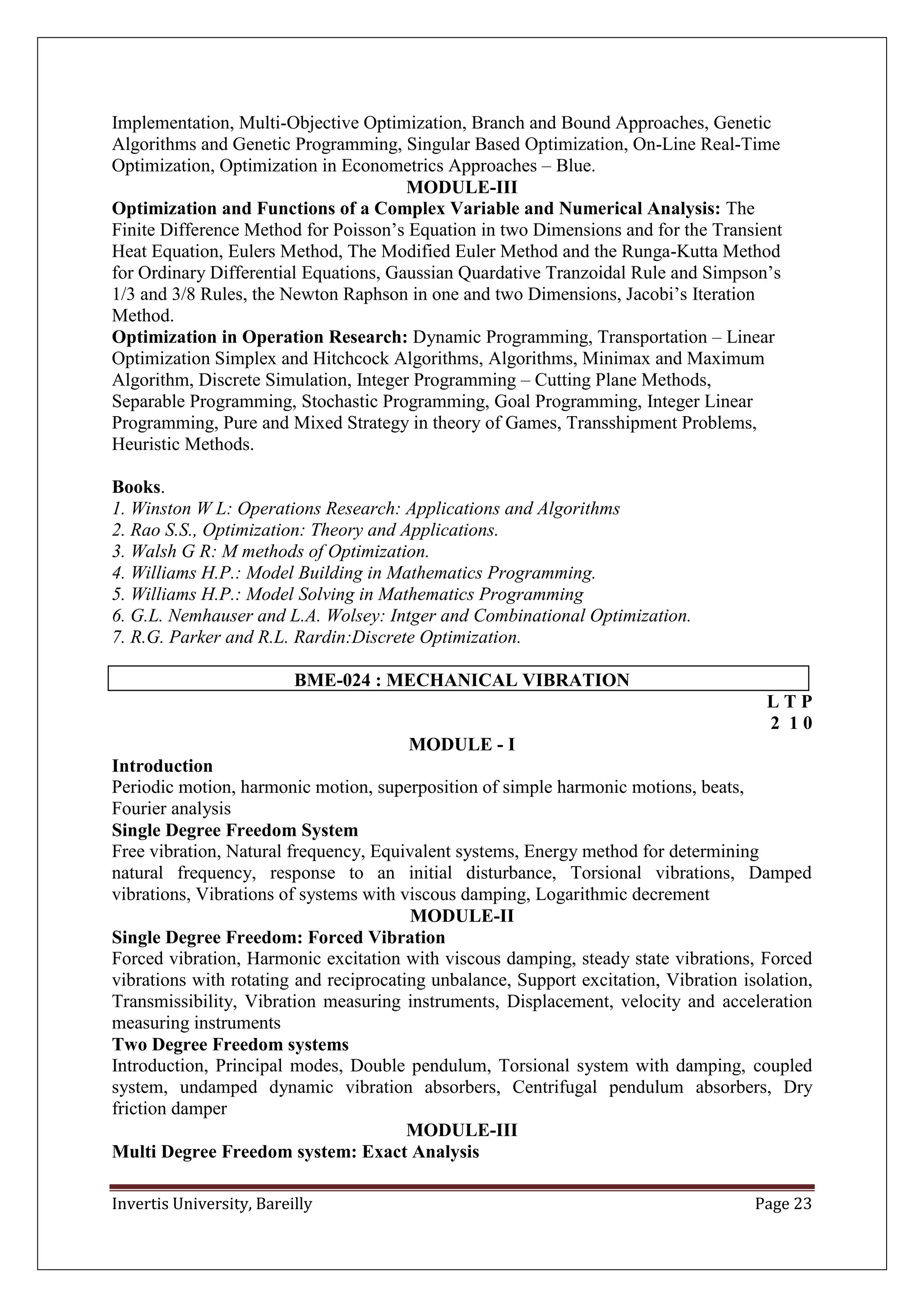 Invertis University, Bareilly Page 23
Implementation, Multi-Objective Optimization, Branch and Bound Approaches, Genetic
Algorithms and Genetic Programming, Singular Based Optimization, On-Line Real-Time
Optimization, Optimization in Econometrics Approaches – Blue.
MODULE-III
Optimization and Functions of a Complex Variable and Numerical Analysis: The
Finite Difference Method for Poisson’s Equation in two Dimensions and for the Transient
Heat Equation, Eulers Method, The Modified Euler Method and the Runga-Kutta Method
for Ordinary Differential Equations, Gaussian Quardative Tranzoidal Rule and Simpson’s
1/3 and 3/8 Rules, the Newton Raphson in one and two Dimensions, Jacobi’s Iteration
Method.
Optimization in Operation Research: Dynamic Programming, Transportation – Linear
Optimization Simplex and Hitchcock Algorithms, Algorithms, Minimax and Maximum
Algorithm, Discrete Simulation, Integer Programming – Cutting Plane Methods,
Separable Programming, Stochastic Programming, Goal Programming, Integer Linear
Programming, Pure and Mixed Strategy in theory of Games, Transshipment Problems,
Heuristic Methods.
Books.
1. Winston W L: Operations Research: Applications and Algorithms
2. Rao S.S., Optimization: Theory and Applications.
3. Walsh G R: M methods of Optimization.
4. Williams H.P.: Model Building in Mathematics Programming.
5. Williams H.P.: Model Solving in Mathematics Programming
6. G.L. Nemhauser and L.A. Wolsey: Intger and Combinational Optimization.
7. R.G. Parker and R.L. Rardin:Discrete Optimization.
BME-024 : MECHANICAL VIBRATION
L T P
2 1 0
MODULE - I
Introduction
Periodic motion, harmonic motion, superposition of simple harmonic motions, beats,
Fourier analysis
Single Degree Freedom System
Free vibration, Natural frequency, Equivalent systems, Energy method for determining
natural frequency, response to an initial disturbance, Torsional vibrations, Damped
vibrations, Vibrations of systems with viscous damping, Logarithmic decrement
MODULE-II
Single Degree Freedom: Forced Vibration
Forced vibration, Harmonic excitation with viscous damping, steady state vibrations, Forced
vibrations with rotating and reciprocating unbalance, Support excitation, Vibration isolation,
Transmissibility, Vibration measuring instruments, Displacement, velocity and acceleration
measuring instruments
Two Degree Freedom systems
Introduction, Principal modes, Double pendulum, Torsional system with damping, coupled
system, undamped dynamic vibration absorbers, Centrifugal pendulum absorbers, Dry
friction damper
MODULE-III
Multi Degree Freedom system: Exact Analysis
 