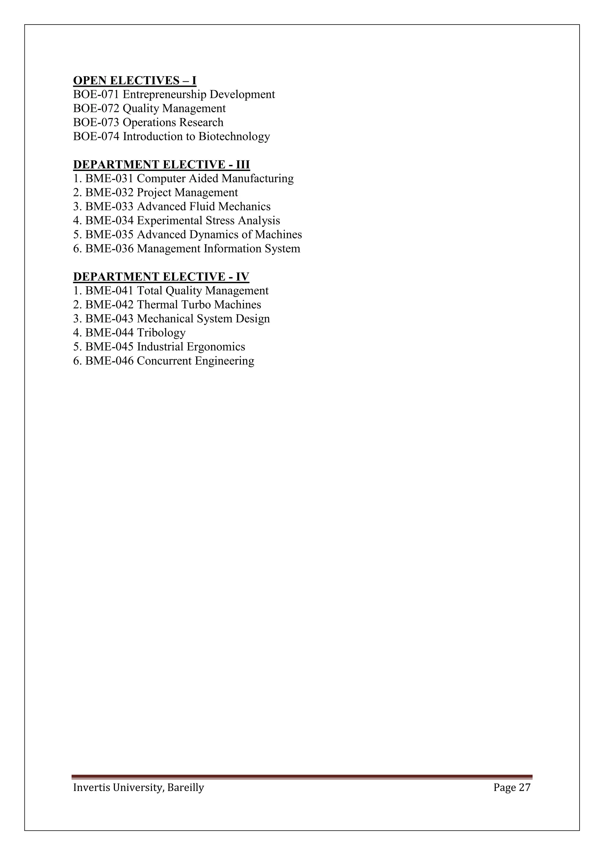 Invertis University, Bareilly Page 27
OPEN ELECTIVES – I
BOE-071 Entrepreneurship Development
BOE-072 Quality Management
BOE-073 Operations Research
BOE-074 Introduction to Biotechnology
DEPARTMENT ELECTIVE - III
1. BME-031 Computer Aided Manufacturing
2. BME-032 Project Management
3. BME-033 Advanced Fluid Mechanics
4. BME-034 Experimental Stress Analysis
5. BME-035 Advanced Dynamics of Machines
6. BME-036 Management Information System
DEPARTMENT ELECTIVE - IV
1. BME-041 Total Quality Management
2. BME-042 Thermal Turbo Machines
3. BME-043 Mechanical System Design
4. BME-044 Tribology
5. BME-045 Industrial Ergonomics
6. BME-046 Concurrent Engineering
 