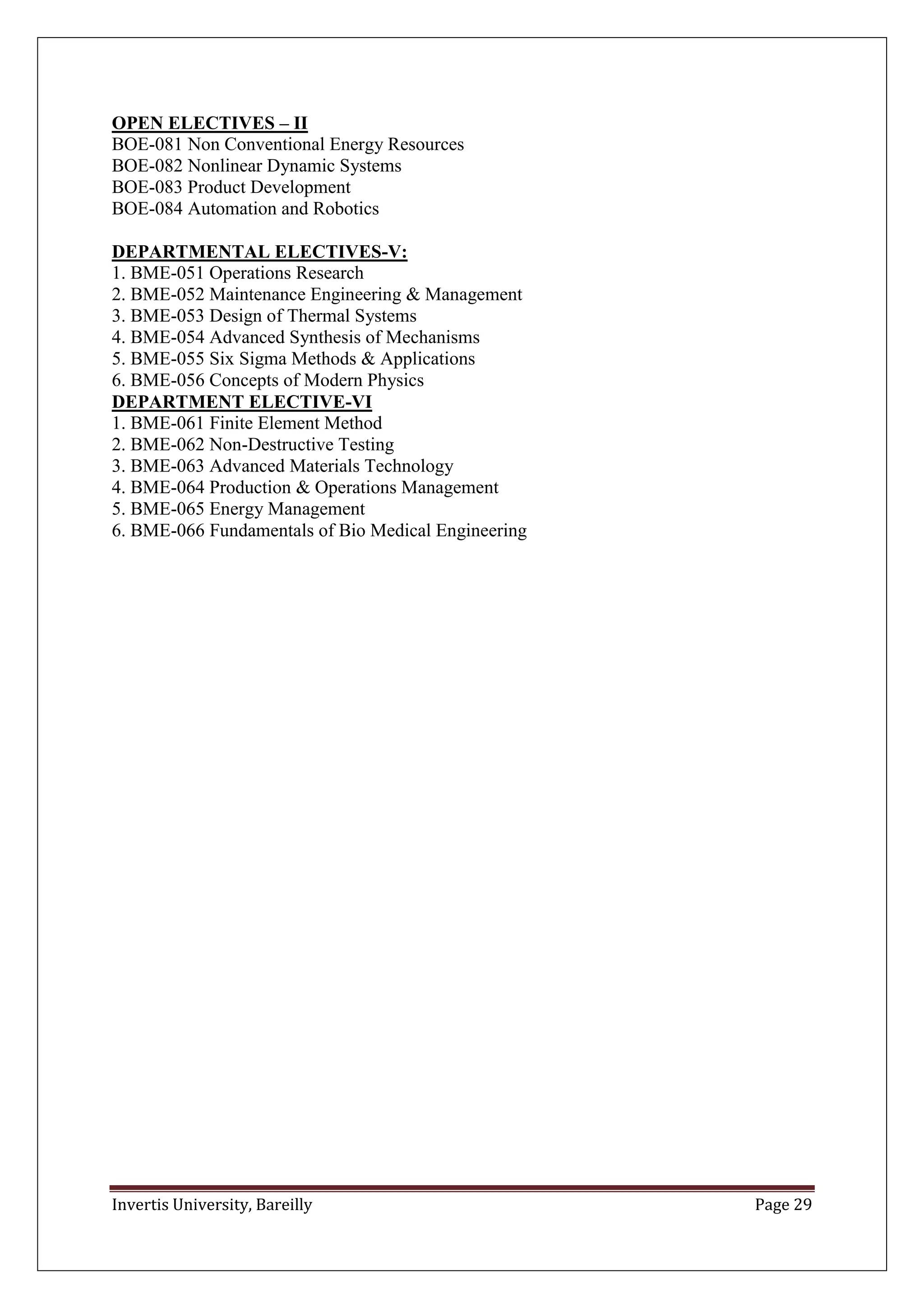 Invertis University, Bareilly Page 29
OPEN ELECTIVES – II
BOE-081 Non Conventional Energy Resources
BOE-082 Nonlinear Dynamic Systems
BOE-083 Product Development
BOE-084 Automation and Robotics
DEPARTMENTAL ELECTIVES-V:
1. BME-051 Operations Research
2. BME-052 Maintenance Engineering & Management
3. BME-053 Design of Thermal Systems
4. BME-054 Advanced Synthesis of Mechanisms
5. BME-055 Six Sigma Methods & Applications
6. BME-056 Concepts of Modern Physics
DEPARTMENT ELECTIVE-VI
1. BME-061 Finite Element Method
2. BME-062 Non-Destructive Testing
3. BME-063 Advanced Materials Technology
4. BME-064 Production & Operations Management
5. BME-065 Energy Management
6. BME-066 Fundamentals of Bio Medical Engineering
 