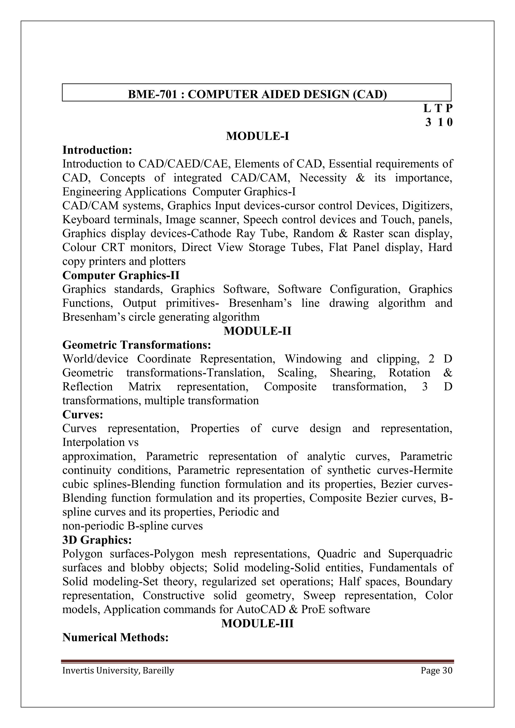 Invertis University, Bareilly Page 30
BME-701 : COMPUTER AIDED DESIGN (CAD)
L T P
3 1 0
MODULE-I
Introduction:
Introduction to CAD/CAED/CAE, Elements of CAD, Essential requirements of
CAD, Concepts of integrated CAD/CAM, Necessity & its importance,
Engineering Applications Computer Graphics-I
CAD/CAM systems, Graphics Input devices-cursor control Devices, Digitizers,
Keyboard terminals, Image scanner, Speech control devices and Touch, panels,
Graphics display devices-Cathode Ray Tube, Random & Raster scan display,
Colour CRT monitors, Direct View Storage Tubes, Flat Panel display, Hard
copy printers and plotters
Computer Graphics-II
Graphics standards, Graphics Software, Software Configuration, Graphics
Functions, Output primitives- Bresenham’s line drawing algorithm and
Bresenham’s circle generating algorithm
MODULE-II
Geometric Transformations:
World/device Coordinate Representation, Windowing and clipping, 2 D
Geometric transformations-Translation, Scaling, Shearing, Rotation &
Reflection Matrix representation, Composite transformation, 3 D
transformations, multiple transformation
Curves:
Curves representation, Properties of curve design and representation,
Interpolation vs
approximation, Parametric representation of analytic curves, Parametric
continuity conditions, Parametric representation of synthetic curves-Hermite
cubic splines-Blending function formulation and its properties, Bezier curves-
Blending function formulation and its properties, Composite Bezier curves, B-
spline curves and its properties, Periodic and
non-periodic B-spline curves
3D Graphics:
Polygon surfaces-Polygon mesh representations, Quadric and Superquadric
surfaces and blobby objects; Solid modeling-Solid entities, Fundamentals of
Solid modeling-Set theory, regularized set operations; Half spaces, Boundary
representation, Constructive solid geometry, Sweep representation, Color
models, Application commands for AutoCAD & ProE software
MODULE-III
Numerical Methods:
 
