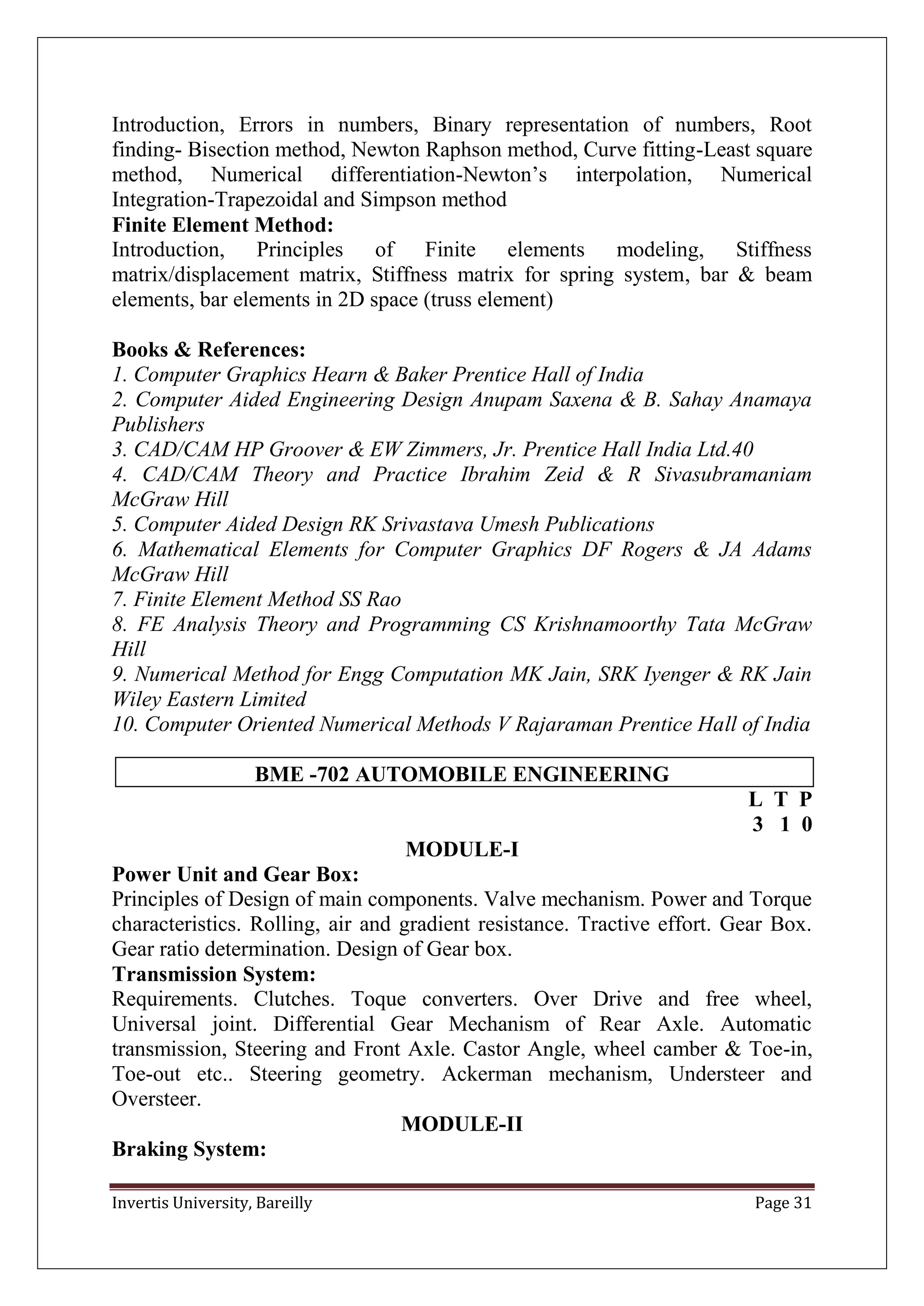 Invertis University, Bareilly Page 31
Introduction, Errors in numbers, Binary representation of numbers, Root
finding- Bisection method, Newton Raphson method, Curve fitting-Least square
method, Numerical differentiation-Newton’s interpolation, Numerical
Integration-Trapezoidal and Simpson method
Finite Element Method:
Introduction, Principles of Finite elements modeling, Stiffness
matrix/displacement matrix, Stiffness matrix for spring system, bar & beam
elements, bar elements in 2D space (truss element)
Books & References:
1. Computer Graphics Hearn & Baker Prentice Hall of India
2. Computer Aided Engineering Design Anupam Saxena & B. Sahay Anamaya
Publishers
3. CAD/CAM HP Groover & EW Zimmers, Jr. Prentice Hall India Ltd.40
4. CAD/CAM Theory and Practice Ibrahim Zeid & R Sivasubramaniam
McGraw Hill
5. Computer Aided Design RK Srivastava Umesh Publications
6. Mathematical Elements for Computer Graphics DF Rogers & JA Adams
McGraw Hill
7. Finite Element Method SS Rao
8. FE Analysis Theory and Programming CS Krishnamoorthy Tata McGraw
Hill
9. Numerical Method for Engg Computation MK Jain, SRK Iyenger & RK Jain
Wiley Eastern Limited
10. Computer Oriented Numerical Methods V Rajaraman Prentice Hall of India
BME -702 AUTOMOBILE ENGINEERING
L T P
3 1 0
MODULE-I
Power Unit and Gear Box:
Principles of Design of main components. Valve mechanism. Power and Torque
characteristics. Rolling, air and gradient resistance. Tractive effort. Gear Box.
Gear ratio determination. Design of Gear box.
Transmission System:
Requirements. Clutches. Toque converters. Over Drive and free wheel,
Universal joint. Differential Gear Mechanism of Rear Axle. Automatic
transmission, Steering and Front Axle. Castor Angle, wheel camber & Toe-in,
Toe-out etc.. Steering geometry. Ackerman mechanism, Understeer and
Oversteer.
MODULE-II
Braking System:
 