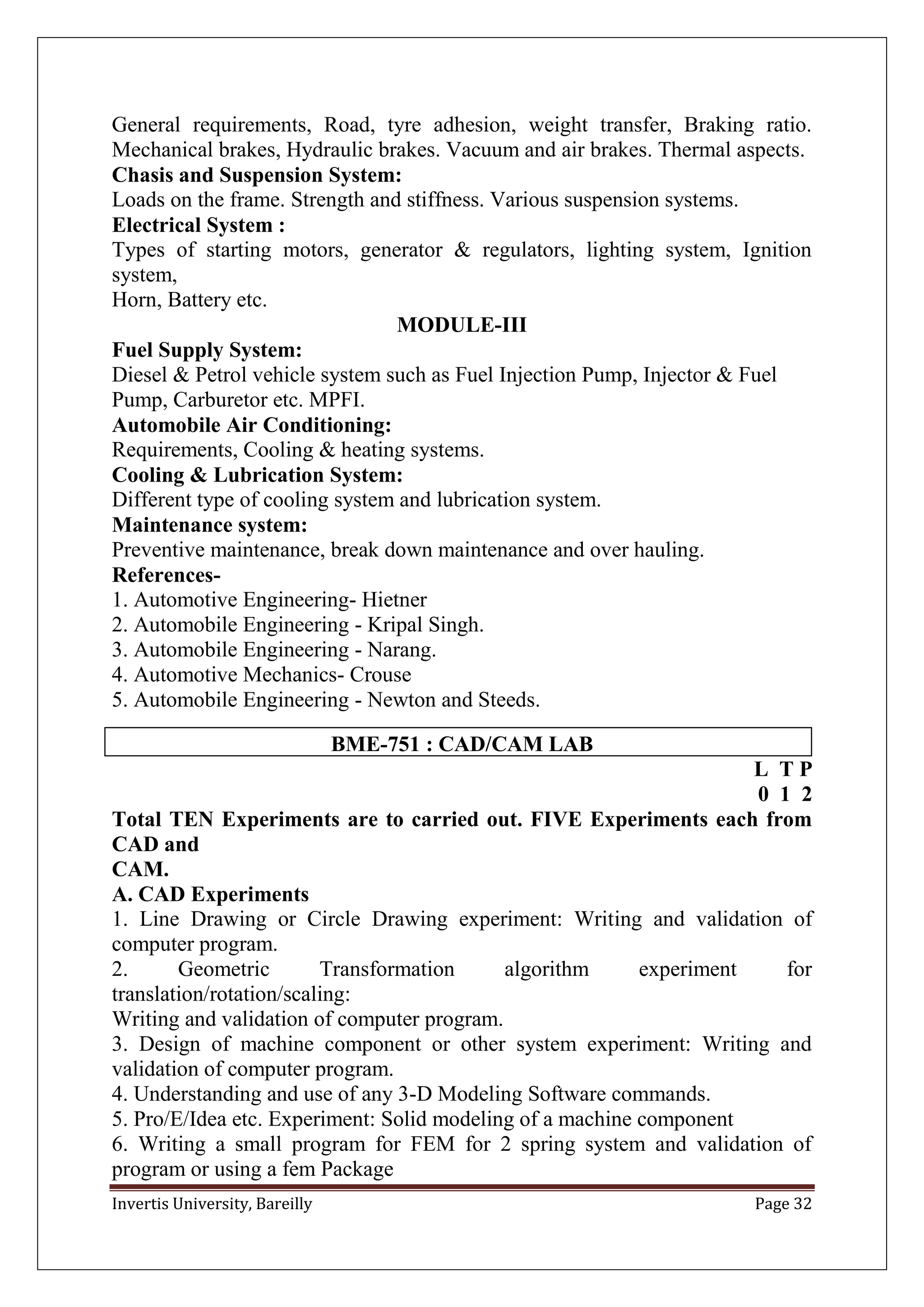 Invertis University, Bareilly Page 32
General requirements, Road, tyre adhesion, weight transfer, Braking ratio.
Mechanical brakes, Hydraulic brakes. Vacuum and air brakes. Thermal aspects.
Chasis and Suspension System:
Loads on the frame. Strength and stiffness. Various suspension systems.
Electrical System :
Types of starting motors, generator & regulators, lighting system, Ignition
system,
Horn, Battery etc.
MODULE-III
Fuel Supply System:
Diesel & Petrol vehicle system such as Fuel Injection Pump, Injector & Fuel
Pump, Carburetor etc. MPFI.
Automobile Air Conditioning:
Requirements, Cooling & heating systems.
Cooling & Lubrication System:
Different type of cooling system and lubrication system.
Maintenance system:
Preventive maintenance, break down maintenance and over hauling.
References-
1. Automotive Engineering- Hietner
2. Automobile Engineering - Kripal Singh.
3. Automobile Engineering - Narang.
4. Automotive Mechanics- Crouse
5. Automobile Engineering - Newton and Steeds.
BME-751 : CAD/CAM LAB
L T P
0 1 2
Total TEN Experiments are to carried out. FIVE Experiments each from
CAD and
CAM.
A. CAD Experiments
1. Line Drawing or Circle Drawing experiment: Writing and validation of
computer program.
2. Geometric Transformation algorithm experiment for
translation/rotation/scaling:
Writing and validation of computer program.
3. Design of machine component or other system experiment: Writing and
validation of computer program.
4. Understanding and use of any 3-D Modeling Software commands.
5. Pro/E/Idea etc. Experiment: Solid modeling of a machine component
6. Writing a small program for FEM for 2 spring system and validation of
program or using a fem Package
 