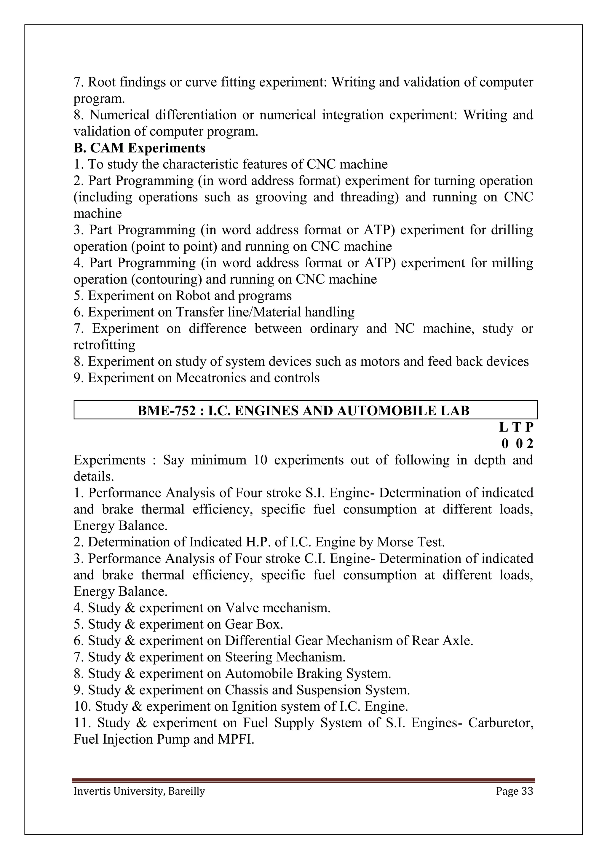 Invertis University, Bareilly Page 33
7. Root findings or curve fitting experiment: Writing and validation of computer
program.
8. Numerical differentiation or numerical integration experiment: Writing and
validation of computer program.
B. CAM Experiments
1. To study the characteristic features of CNC machine
2. Part Programming (in word address format) experiment for turning operation
(including operations such as grooving and threading) and running on CNC
machine
3. Part Programming (in word address format or ATP) experiment for drilling
operation (point to point) and running on CNC machine
4. Part Programming (in word address format or ATP) experiment for milling
operation (contouring) and running on CNC machine
5. Experiment on Robot and programs
6. Experiment on Transfer line/Material handling
7. Experiment on difference between ordinary and NC machine, study or
retrofitting
8. Experiment on study of system devices such as motors and feed back devices
9. Experiment on Mecatronics and controls
BME-752 : I.C. ENGINES AND AUTOMOBILE LAB
L T P
0 0 2
Experiments : Say minimum 10 experiments out of following in depth and
details.
1. Performance Analysis of Four stroke S.I. Engine- Determination of indicated
and brake thermal efficiency, specific fuel consumption at different loads,
Energy Balance.
2. Determination of Indicated H.P. of I.C. Engine by Morse Test.
3. Performance Analysis of Four stroke C.I. Engine- Determination of indicated
and brake thermal efficiency, specific fuel consumption at different loads,
Energy Balance.
4. Study & experiment on Valve mechanism.
5. Study & experiment on Gear Box.
6. Study & experiment on Differential Gear Mechanism of Rear Axle.
7. Study & experiment on Steering Mechanism.
8. Study & experiment on Automobile Braking System.
9. Study & experiment on Chassis and Suspension System.
10. Study & experiment on Ignition system of I.C. Engine.
11. Study & experiment on Fuel Supply System of S.I. Engines- Carburetor,
Fuel Injection Pump and MPFI.
 