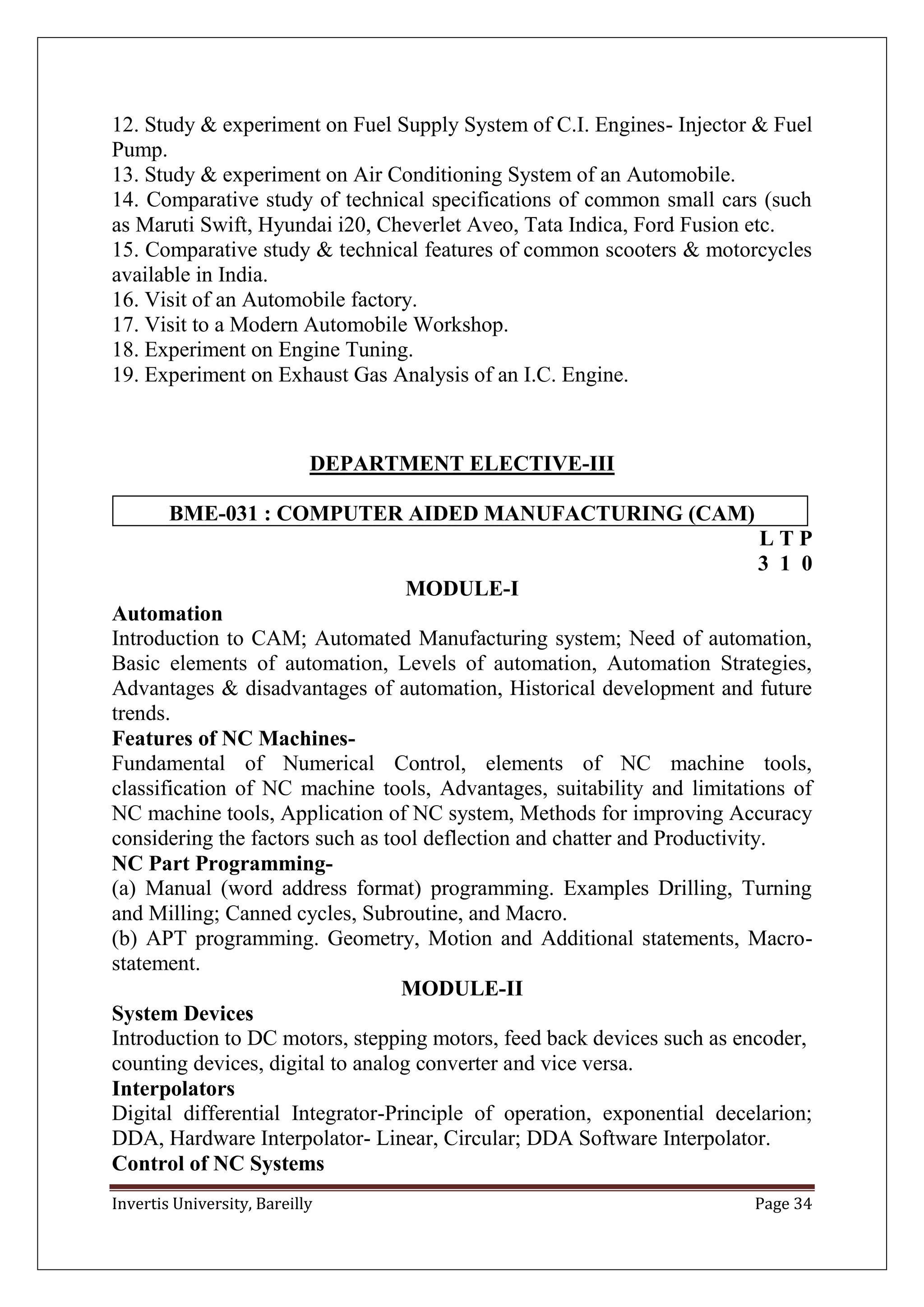 Invertis University, Bareilly Page 34
12. Study & experiment on Fuel Supply System of C.I. Engines- Injector & Fuel
Pump.
13. Study & experiment on Air Conditioning System of an Automobile.
14. Comparative study of technical specifications of common small cars (such
as Maruti Swift, Hyundai i20, Cheverlet Aveo, Tata Indica, Ford Fusion etc.
15. Comparative study & technical features of common scooters & motorcycles
available in India.
16. Visit of an Automobile factory.
17. Visit to a Modern Automobile Workshop.
18. Experiment on Engine Tuning.
19. Experiment on Exhaust Gas Analysis of an I.C. Engine.
DEPARTMENT ELECTIVE-III
BME-031 : COMPUTER AIDED MANUFACTURING (CAM)
L T P
3 1 0
MODULE-I
Automation
Introduction to CAM; Automated Manufacturing system; Need of automation,
Basic elements of automation, Levels of automation, Automation Strategies,
Advantages & disadvantages of automation, Historical development and future
trends.
Features of NC Machines-
Fundamental of Numerical Control, elements of NC machine tools,
classification of NC machine tools, Advantages, suitability and limitations of
NC machine tools, Application of NC system, Methods for improving Accuracy
considering the factors such as tool deflection and chatter and Productivity.
NC Part Programming-
(a) Manual (word address format) programming. Examples Drilling, Turning
and Milling; Canned cycles, Subroutine, and Macro.
(b) APT programming. Geometry, Motion and Additional statements, Macro-
statement.
MODULE-II
System Devices
Introduction to DC motors, stepping motors, feed back devices such as encoder,
counting devices, digital to analog converter and vice versa.
Interpolators
Digital differential Integrator-Principle of operation, exponential decelarion;
DDA, Hardware Interpolator- Linear, Circular; DDA Software Interpolator.
Control of NC Systems
 