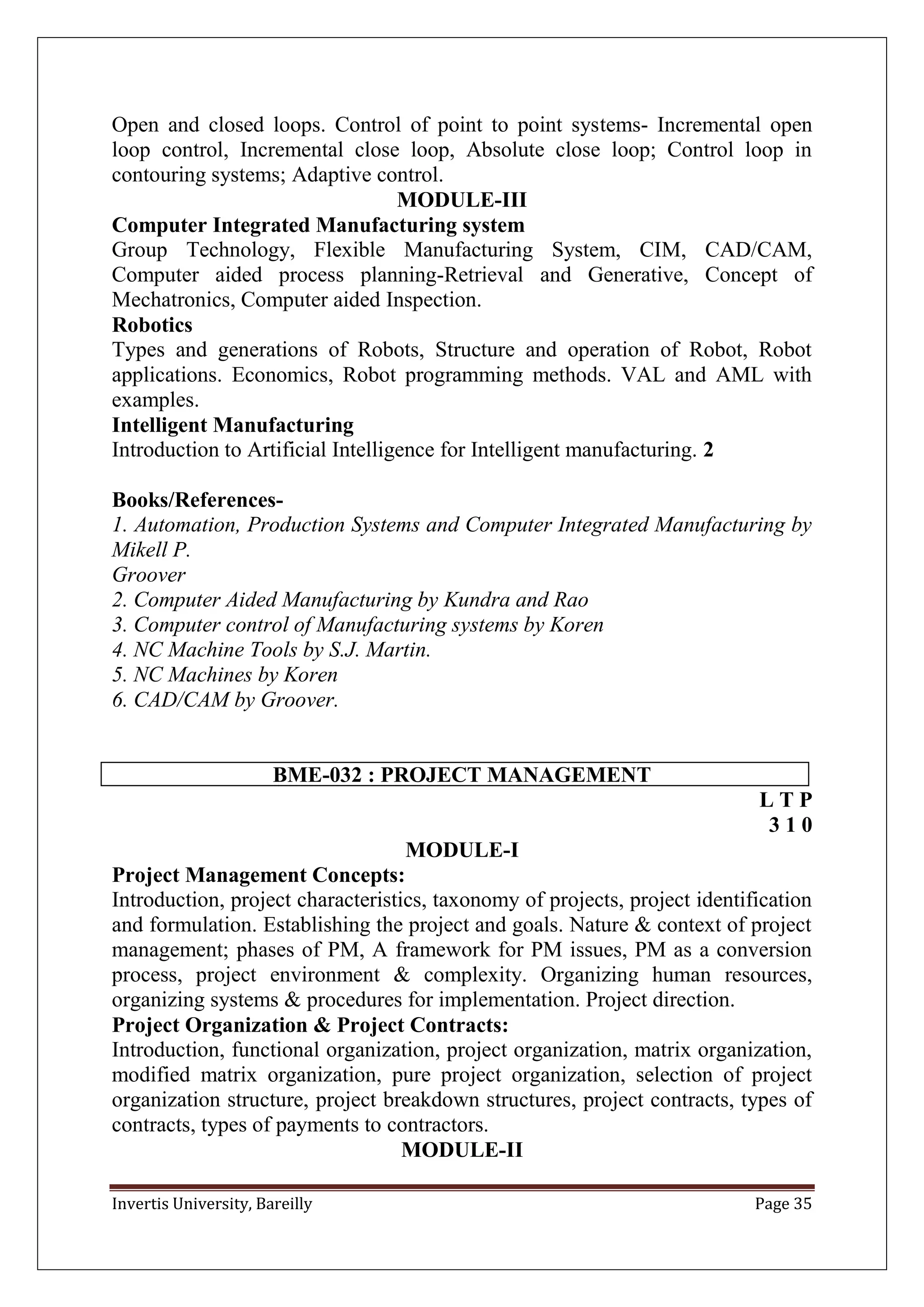 Invertis University, Bareilly Page 35
Open and closed loops. Control of point to point systems- Incremental open
loop control, Incremental close loop, Absolute close loop; Control loop in
contouring systems; Adaptive control.
MODULE-III
Computer Integrated Manufacturing system
Group Technology, Flexible Manufacturing System, CIM, CAD/CAM,
Computer aided process planning-Retrieval and Generative, Concept of
Mechatronics, Computer aided Inspection.
Robotics
Types and generations of Robots, Structure and operation of Robot, Robot
applications. Economics, Robot programming methods. VAL and AML with
examples.
Intelligent Manufacturing
Introduction to Artificial Intelligence for Intelligent manufacturing. 2
Books/References-
1. Automation, Production Systems and Computer Integrated Manufacturing by
Mikell P.
Groover
2. Computer Aided Manufacturing by Kundra and Rao
3. Computer control of Manufacturing systems by Koren
4. NC Machine Tools by S.J. Martin.
5. NC Machines by Koren
6. CAD/CAM by Groover.
BME-032 : PROJECT MANAGEMENT
L T P
3 1 0
MODULE-I
Project Management Concepts:
Introduction, project characteristics, taxonomy of projects, project identification
and formulation. Establishing the project and goals. Nature & context of project
management; phases of PM, A framework for PM issues, PM as a conversion
process, project environment & complexity. Organizing human resources,
organizing systems & procedures for implementation. Project direction.
Project Organization & Project Contracts:
Introduction, functional organization, project organization, matrix organization,
modified matrix organization, pure project organization, selection of project
organization structure, project breakdown structures, project contracts, types of
contracts, types of payments to contractors.
MODULE-II
 