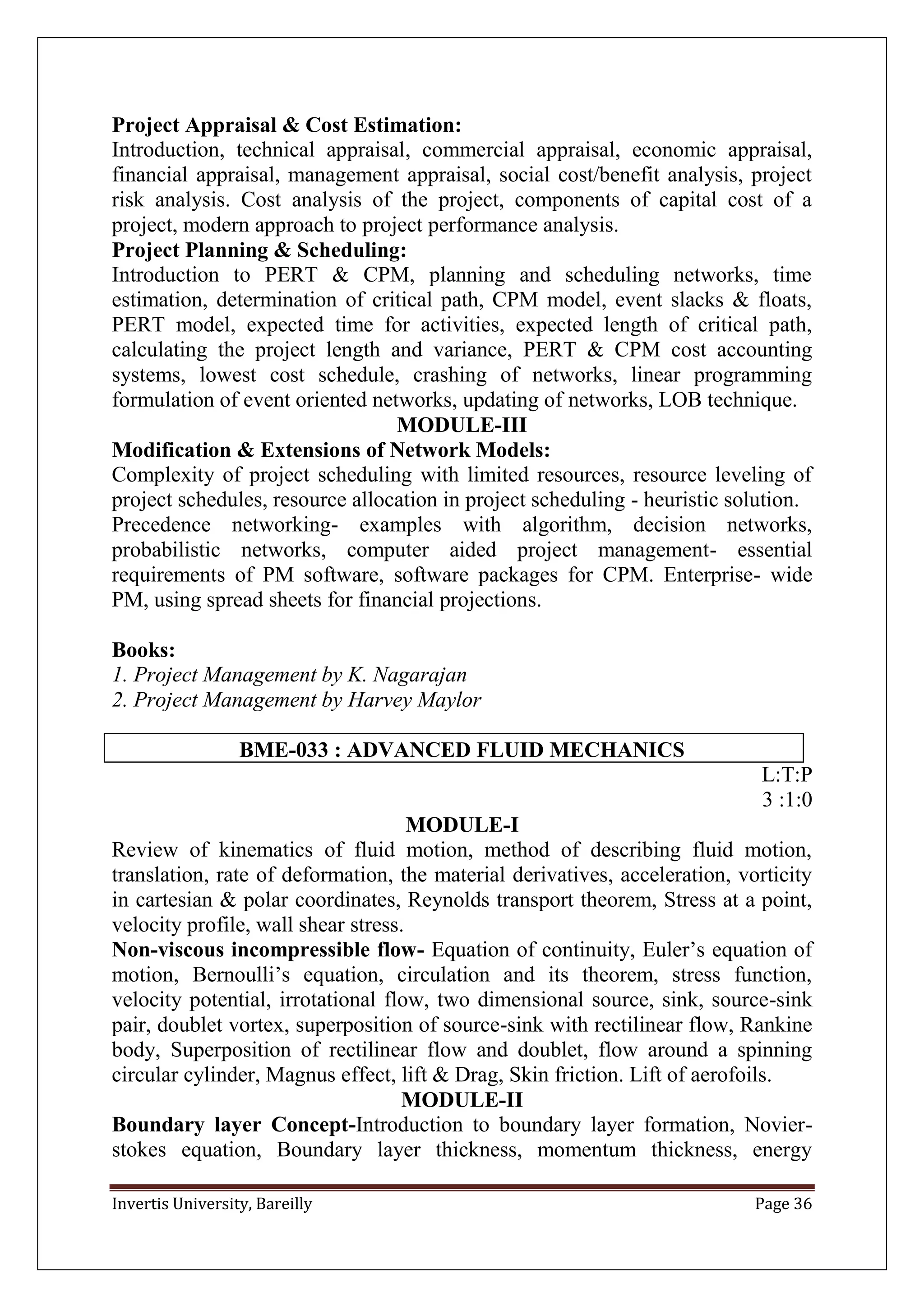 Invertis University, Bareilly Page 36
Project Appraisal & Cost Estimation:
Introduction, technical appraisal, commercial appraisal, economic appraisal,
financial appraisal, management appraisal, social cost/benefit analysis, project
risk analysis. Cost analysis of the project, components of capital cost of a
project, modern approach to project performance analysis.
Project Planning & Scheduling:
Introduction to PERT & CPM, planning and scheduling networks, time
estimation, determination of critical path, CPM model, event slacks & floats,
PERT model, expected time for activities, expected length of critical path,
calculating the project length and variance, PERT & CPM cost accounting
systems, lowest cost schedule, crashing of networks, linear programming
formulation of event oriented networks, updating of networks, LOB technique.
MODULE-III
Modification & Extensions of Network Models:
Complexity of project scheduling with limited resources, resource leveling of
project schedules, resource allocation in project scheduling - heuristic solution.
Precedence networking- examples with algorithm, decision networks,
probabilistic networks, computer aided project management- essential
requirements of PM software, software packages for CPM. Enterprise- wide
PM, using spread sheets for financial projections.
Books:
1. Project Management by K. Nagarajan
2. Project Management by Harvey Maylor
BME-033 : ADVANCED FLUID MECHANICS
L:T:P
3 :1:0
MODULE-I
Review of kinematics of fluid motion, method of describing fluid motion,
translation, rate of deformation, the material derivatives, acceleration, vorticity
in cartesian & polar coordinates, Reynolds transport theorem, Stress at a point,
velocity profile, wall shear stress.
Non-viscous incompressible flow- Equation of continuity, Euler’s equation of
motion, Bernoulli’s equation, circulation and its theorem, stress function,
velocity potential, irrotational flow, two dimensional source, sink, source-sink
pair, doublet vortex, superposition of source-sink with rectilinear flow, Rankine
body, Superposition of rectilinear flow and doublet, flow around a spinning
circular cylinder, Magnus effect, lift & Drag, Skin friction. Lift of aerofoils.
MODULE-II
Boundary layer Concept-Introduction to boundary layer formation, Novier-
stokes equation, Boundary layer thickness, momentum thickness, energy
 