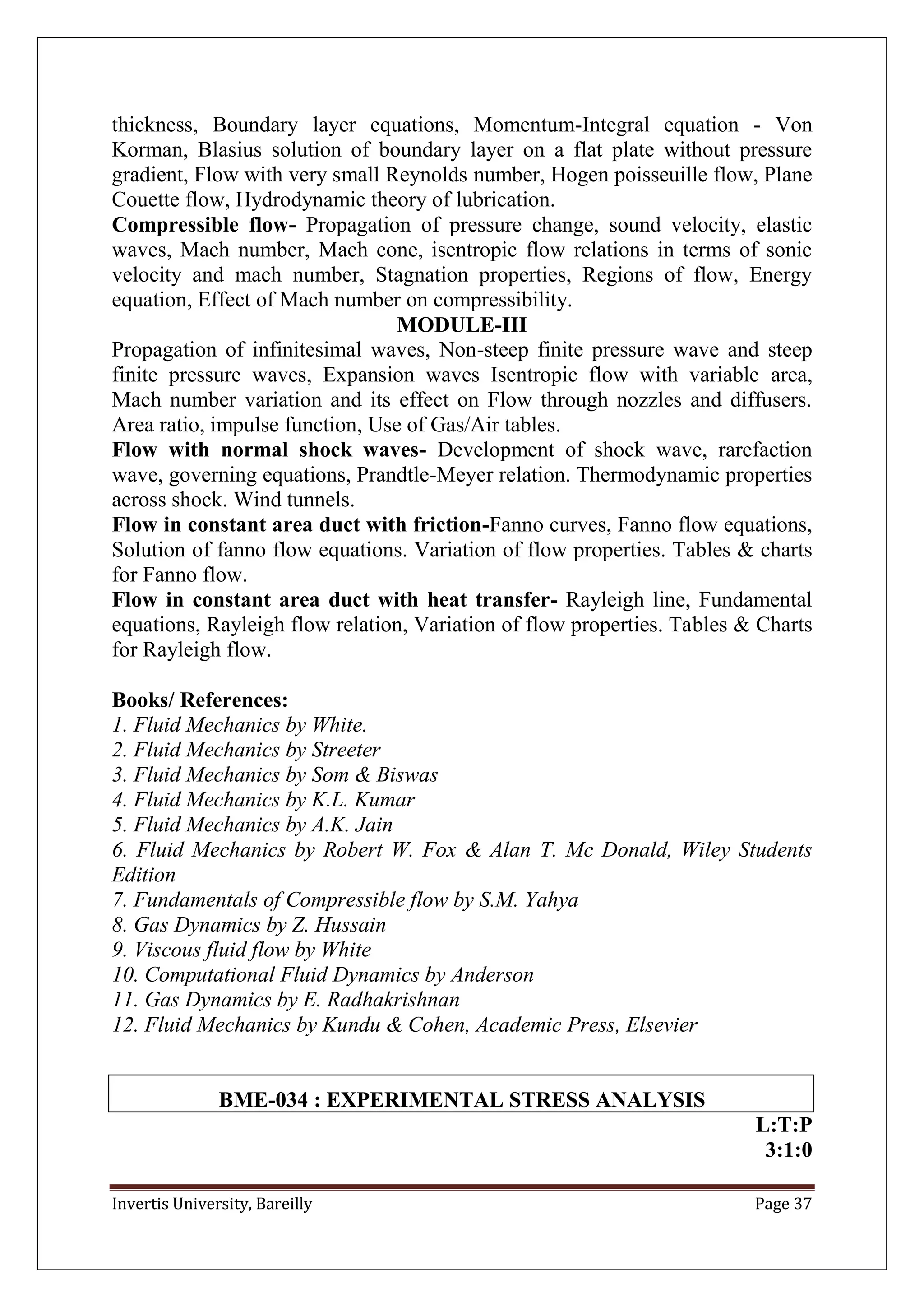 Invertis University, Bareilly Page 37
thickness, Boundary layer equations, Momentum-Integral equation - Von
Korman, Blasius solution of boundary layer on a flat plate without pressure
gradient, Flow with very small Reynolds number, Hogen poisseuille flow, Plane
Couette flow, Hydrodynamic theory of lubrication.
Compressible flow- Propagation of pressure change, sound velocity, elastic
waves, Mach number, Mach cone, isentropic flow relations in terms of sonic
velocity and mach number, Stagnation properties, Regions of flow, Energy
equation, Effect of Mach number on compressibility.
MODULE-III
Propagation of infinitesimal waves, Non-steep finite pressure wave and steep
finite pressure waves, Expansion waves Isentropic flow with variable area,
Mach number variation and its effect on Flow through nozzles and diffusers.
Area ratio, impulse function, Use of Gas/Air tables.
Flow with normal shock waves- Development of shock wave, rarefaction
wave, governing equations, Prandtle-Meyer relation. Thermodynamic properties
across shock. Wind tunnels.
Flow in constant area duct with friction-Fanno curves, Fanno flow equations,
Solution of fanno flow equations. Variation of flow properties. Tables & charts
for Fanno flow.
Flow in constant area duct with heat transfer- Rayleigh line, Fundamental
equations, Rayleigh flow relation, Variation of flow properties. Tables & Charts
for Rayleigh flow.
Books/ References:
1. Fluid Mechanics by White.
2. Fluid Mechanics by Streeter
3. Fluid Mechanics by Som & Biswas
4. Fluid Mechanics by K.L. Kumar
5. Fluid Mechanics by A.K. Jain
6. Fluid Mechanics by Robert W. Fox & Alan T. Mc Donald, Wiley Students
Edition
7. Fundamentals of Compressible flow by S.M. Yahya
8. Gas Dynamics by Z. Hussain
9. Viscous fluid flow by White
10. Computational Fluid Dynamics by Anderson
11. Gas Dynamics by E. Radhakrishnan
12. Fluid Mechanics by Kundu & Cohen, Academic Press, Elsevier
BME-034 : EXPERIMENTAL STRESS ANALYSIS
L:T:P
3:1:0
 