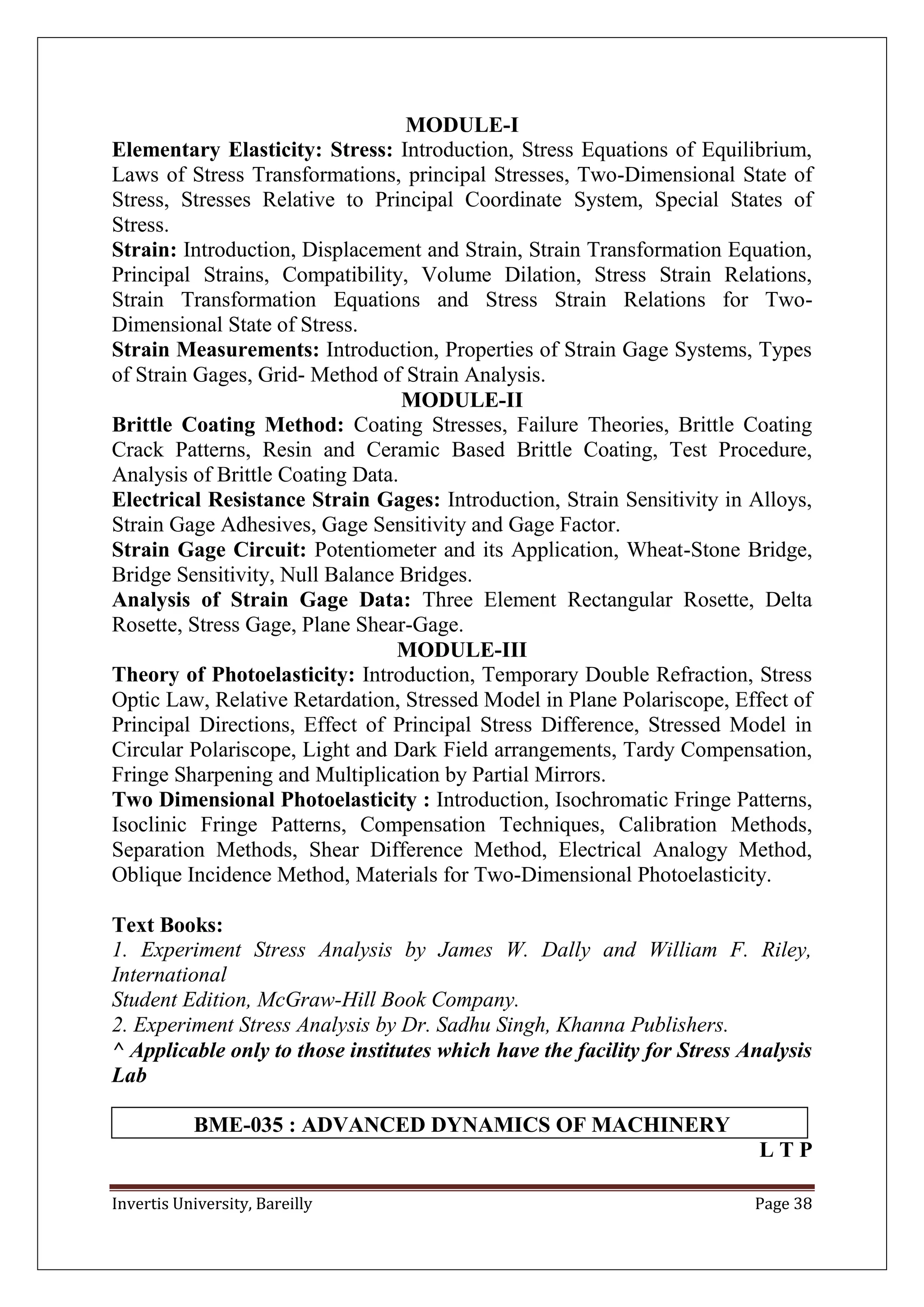 Invertis University, Bareilly Page 38
MODULE-I
Elementary Elasticity: Stress: Introduction, Stress Equations of Equilibrium,
Laws of Stress Transformations, principal Stresses, Two-Dimensional State of
Stress, Stresses Relative to Principal Coordinate System, Special States of
Stress.
Strain: Introduction, Displacement and Strain, Strain Transformation Equation,
Principal Strains, Compatibility, Volume Dilation, Stress Strain Relations,
Strain Transformation Equations and Stress Strain Relations for Two-
Dimensional State of Stress.
Strain Measurements: Introduction, Properties of Strain Gage Systems, Types
of Strain Gages, Grid- Method of Strain Analysis.
MODULE-II
Brittle Coating Method: Coating Stresses, Failure Theories, Brittle Coating
Crack Patterns, Resin and Ceramic Based Brittle Coating, Test Procedure,
Analysis of Brittle Coating Data.
Electrical Resistance Strain Gages: Introduction, Strain Sensitivity in Alloys,
Strain Gage Adhesives, Gage Sensitivity and Gage Factor.
Strain Gage Circuit: Potentiometer and its Application, Wheat-Stone Bridge,
Bridge Sensitivity, Null Balance Bridges.
Analysis of Strain Gage Data: Three Element Rectangular Rosette, Delta
Rosette, Stress Gage, Plane Shear-Gage.
MODULE-III
Theory of Photoelasticity: Introduction, Temporary Double Refraction, Stress
Optic Law, Relative Retardation, Stressed Model in Plane Polariscope, Effect of
Principal Directions, Effect of Principal Stress Difference, Stressed Model in
Circular Polariscope, Light and Dark Field arrangements, Tardy Compensation,
Fringe Sharpening and Multiplication by Partial Mirrors.
Two Dimensional Photoelasticity : Introduction, Isochromatic Fringe Patterns,
Isoclinic Fringe Patterns, Compensation Techniques, Calibration Methods,
Separation Methods, Shear Difference Method, Electrical Analogy Method,
Oblique Incidence Method, Materials for Two-Dimensional Photoelasticity.
Text Books:
1. Experiment Stress Analysis by James W. Dally and William F. Riley,
International
Student Edition, McGraw-Hill Book Company.
2. Experiment Stress Analysis by Dr. Sadhu Singh, Khanna Publishers.
^ Applicable only to those institutes which have the facility for Stress Analysis
Lab
BME-035 : ADVANCED DYNAMICS OF MACHINERY
L T P
 