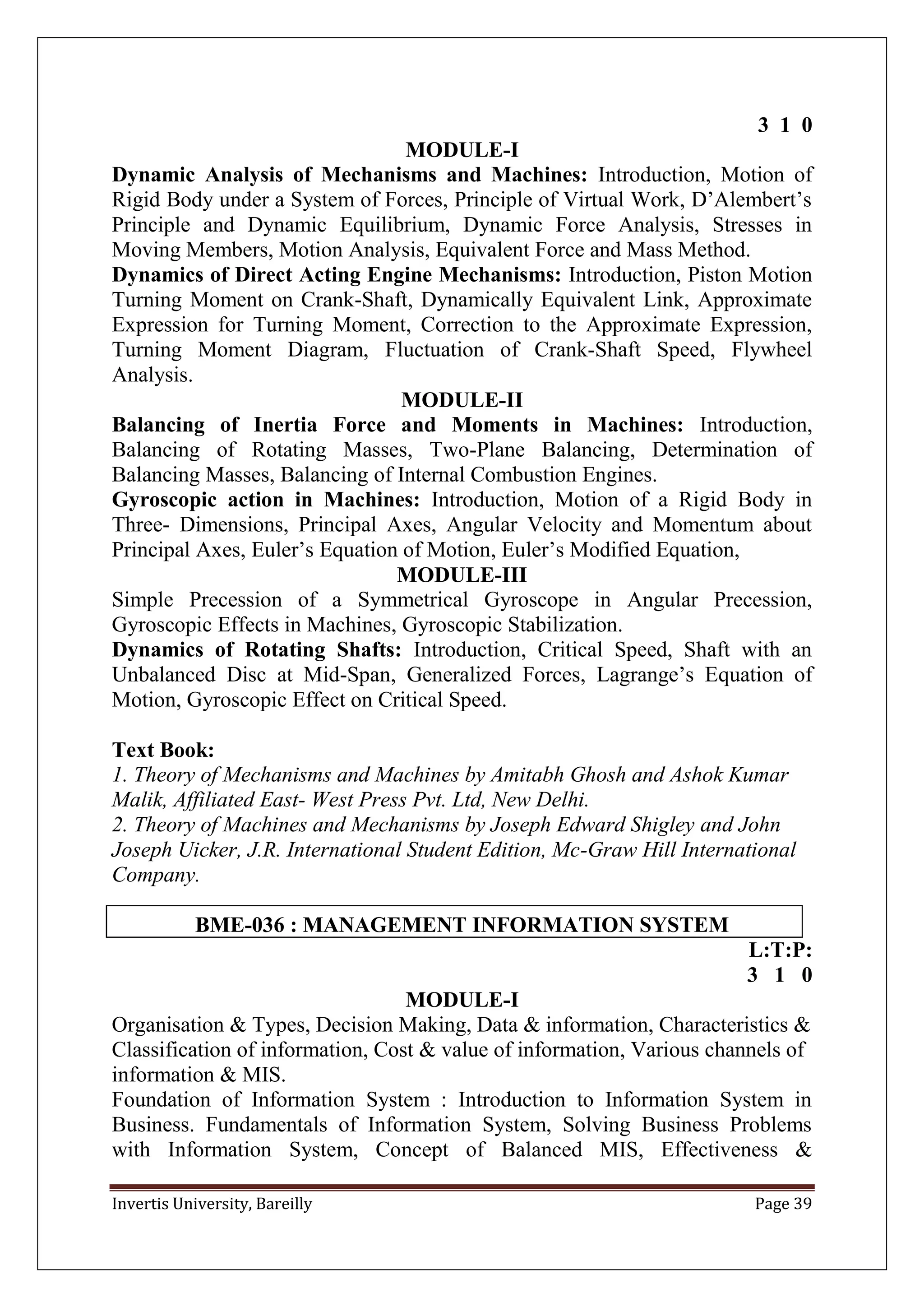 Invertis University, Bareilly Page 39
3 1 0
MODULE-I
Dynamic Analysis of Mechanisms and Machines: Introduction, Motion of
Rigid Body under a System of Forces, Principle of Virtual Work, D’Alembert’s
Principle and Dynamic Equilibrium, Dynamic Force Analysis, Stresses in
Moving Members, Motion Analysis, Equivalent Force and Mass Method.
Dynamics of Direct Acting Engine Mechanisms: Introduction, Piston Motion
Turning Moment on Crank-Shaft, Dynamically Equivalent Link, Approximate
Expression for Turning Moment, Correction to the Approximate Expression,
Turning Moment Diagram, Fluctuation of Crank-Shaft Speed, Flywheel
Analysis.
MODULE-II
Balancing of Inertia Force and Moments in Machines: Introduction,
Balancing of Rotating Masses, Two-Plane Balancing, Determination of
Balancing Masses, Balancing of Internal Combustion Engines.
Gyroscopic action in Machines: Introduction, Motion of a Rigid Body in
Three- Dimensions, Principal Axes, Angular Velocity and Momentum about
Principal Axes, Euler’s Equation of Motion, Euler’s Modified Equation,
MODULE-III
Simple Precession of a Symmetrical Gyroscope in Angular Precession,
Gyroscopic Effects in Machines, Gyroscopic Stabilization.
Dynamics of Rotating Shafts: Introduction, Critical Speed, Shaft with an
Unbalanced Disc at Mid-Span, Generalized Forces, Lagrange’s Equation of
Motion, Gyroscopic Effect on Critical Speed.
Text Book:
1. Theory of Mechanisms and Machines by Amitabh Ghosh and Ashok Kumar
Malik, Affiliated East- West Press Pvt. Ltd, New Delhi.
2. Theory of Machines and Mechanisms by Joseph Edward Shigley and John
Joseph Uicker, J.R. International Student Edition, Mc-Graw Hill International
Company.
BME-036 : MANAGEMENT INFORMATION SYSTEM
L:T:P:
3 1 0
MODULE-I
Organisation & Types, Decision Making, Data & information, Characteristics &
Classification of information, Cost & value of information, Various channels of
information & MIS.
Foundation of Information System : Introduction to Information System in
Business. Fundamentals of Information System, Solving Business Problems
with Information System, Concept of Balanced MIS, Effectiveness &
 