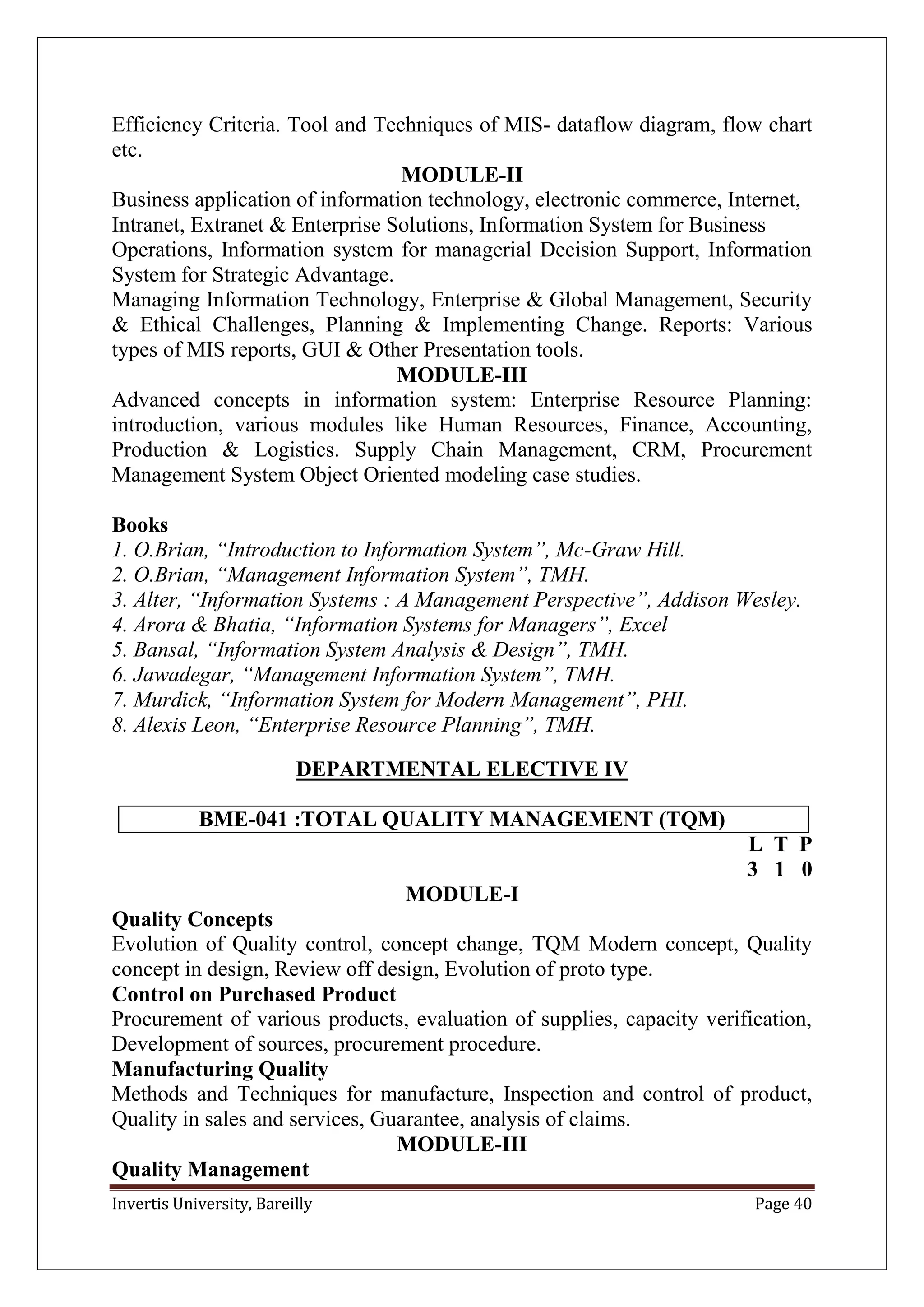 Invertis University, Bareilly Page 40
Efficiency Criteria. Tool and Techniques of MIS- dataflow diagram, flow chart
etc.
MODULE-II
Business application of information technology, electronic commerce, Internet,
Intranet, Extranet & Enterprise Solutions, Information System for Business
Operations, Information system for managerial Decision Support, Information
System for Strategic Advantage.
Managing Information Technology, Enterprise & Global Management, Security
& Ethical Challenges, Planning & Implementing Change. Reports: Various
types of MIS reports, GUI & Other Presentation tools.
MODULE-III
Advanced concepts in information system: Enterprise Resource Planning:
introduction, various modules like Human Resources, Finance, Accounting,
Production & Logistics. Supply Chain Management, CRM, Procurement
Management System Object Oriented modeling case studies.
Books
1. O.Brian, “Introduction to Information System”, Mc-Graw Hill.
2. O.Brian, “Management Information System”, TMH.
3. Alter, “Information Systems : A Management Perspective”, Addison Wesley.
4. Arora & Bhatia, “Information Systems for Managers”, Excel
5. Bansal, “Information System Analysis & Design”, TMH.
6. Jawadegar, “Management Information System”, TMH.
7. Murdick, “Information System for Modern Management”, PHI.
8. Alexis Leon, “Enterprise Resource Planning”, TMH.
DEPARTMENTAL ELECTIVE IV
BME-041 :TOTAL QUALITY MANAGEMENT (TQM)
L T P
3 1 0
MODULE-I
Quality Concepts
Evolution of Quality control, concept change, TQM Modern concept, Quality
concept in design, Review off design, Evolution of proto type.
Control on Purchased Product
Procurement of various products, evaluation of supplies, capacity verification,
Development of sources, procurement procedure.
Manufacturing Quality
Methods and Techniques for manufacture, Inspection and control of product,
Quality in sales and services, Guarantee, analysis of claims.
MODULE-III
Quality Management
 