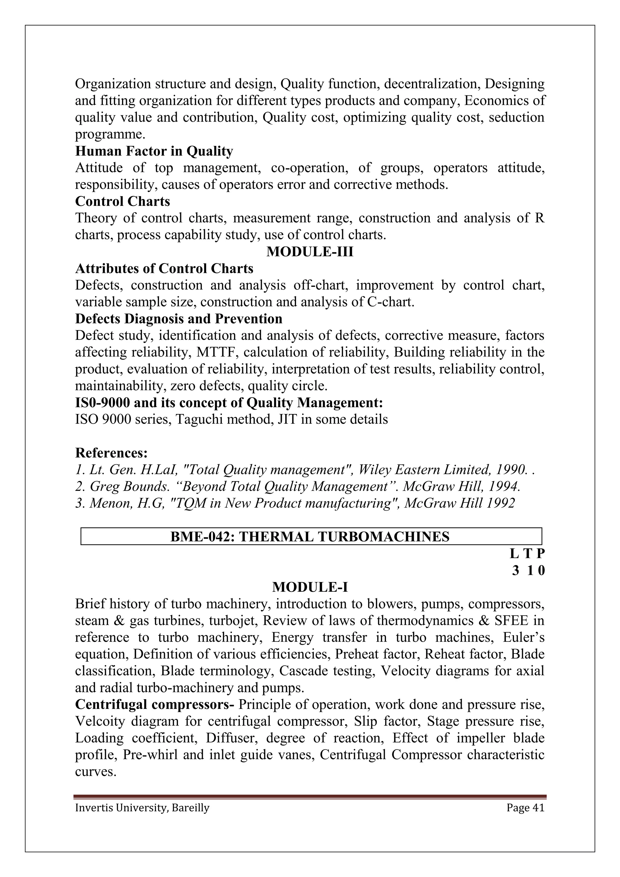 Invertis University, Bareilly Page 41
Organization structure and design, Quality function, decentralization, Designing
and fitting organization for different types products and company, Economics of
quality value and contribution, Quality cost, optimizing quality cost, seduction
programme.
Human Factor in Quality
Attitude of top management, co-operation, of groups, operators attitude,
responsibility, causes of operators error and corrective methods.
Control Charts
Theory of control charts, measurement range, construction and analysis of R
charts, process capability study, use of control charts.
MODULE-III
Attributes of Control Charts
Defects, construction and analysis off-chart, improvement by control chart,
variable sample size, construction and analysis of C-chart.
Defects Diagnosis and Prevention
Defect study, identification and analysis of defects, corrective measure, factors
affecting reliability, MTTF, calculation of reliability, Building reliability in the
product, evaluation of reliability, interpretation of test results, reliability control,
maintainability, zero defects, quality circle.
IS0-9000 and its concept of Quality Management:
ISO 9000 series, Taguchi method, JIT in some details
References:
1. Lt. Gen. H.LaI, "Total Quality management", Wiley Eastern Limited, 1990. .
2. Greg Bounds. “Beyond Total Quality Management”. McGraw Hill, 1994.
3. Menon, H.G, "TQM in New Product manufacturing", McGraw Hill 1992
BME-042: THERMAL TURBOMACHINES
L T P
3 1 0
MODULE-I
Brief history of turbo machinery, introduction to blowers, pumps, compressors,
steam & gas turbines, turbojet, Review of laws of thermodynamics & SFEE in
reference to turbo machinery, Energy transfer in turbo machines, Euler’s
equation, Definition of various efficiencies, Preheat factor, Reheat factor, Blade
classification, Blade terminology, Cascade testing, Velocity diagrams for axial
and radial turbo-machinery and pumps.
Centrifugal compressors- Principle of operation, work done and pressure rise,
Velcoity diagram for centrifugal compressor, Slip factor, Stage pressure rise,
Loading coefficient, Diffuser, degree of reaction, Effect of impeller blade
profile, Pre-whirl and inlet guide vanes, Centrifugal Compressor characteristic
curves.
 