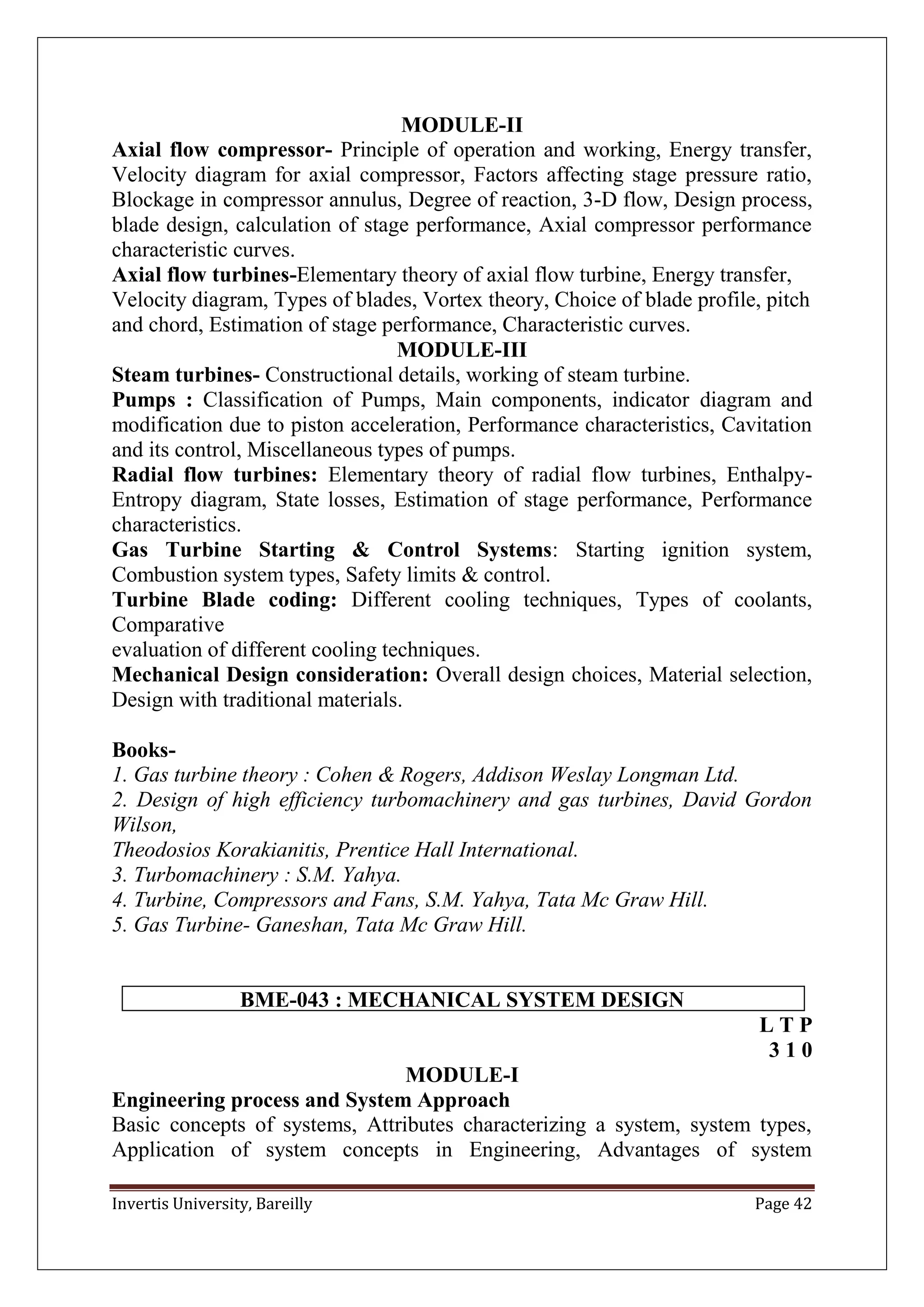 Invertis University, Bareilly Page 42
MODULE-II
Axial flow compressor- Principle of operation and working, Energy transfer,
Velocity diagram for axial compressor, Factors affecting stage pressure ratio,
Blockage in compressor annulus, Degree of reaction, 3-D flow, Design process,
blade design, calculation of stage performance, Axial compressor performance
characteristic curves.
Axial flow turbines-Elementary theory of axial flow turbine, Energy transfer,
Velocity diagram, Types of blades, Vortex theory, Choice of blade profile, pitch
and chord, Estimation of stage performance, Characteristic curves.
MODULE-III
Steam turbines- Constructional details, working of steam turbine.
Pumps : Classification of Pumps, Main components, indicator diagram and
modification due to piston acceleration, Performance characteristics, Cavitation
and its control, Miscellaneous types of pumps.
Radial flow turbines: Elementary theory of radial flow turbines, Enthalpy-
Entropy diagram, State losses, Estimation of stage performance, Performance
characteristics.
Gas Turbine Starting & Control Systems: Starting ignition system,
Combustion system types, Safety limits & control.
Turbine Blade coding: Different cooling techniques, Types of coolants,
Comparative
evaluation of different cooling techniques.
Mechanical Design consideration: Overall design choices, Material selection,
Design with traditional materials.
Books-
1. Gas turbine theory : Cohen & Rogers, Addison Weslay Longman Ltd.
2. Design of high efficiency turbomachinery and gas turbines, David Gordon
Wilson,
Theodosios Korakianitis, Prentice Hall International.
3. Turbomachinery : S.M. Yahya.
4. Turbine, Compressors and Fans, S.M. Yahya, Tata Mc Graw Hill.
5. Gas Turbine- Ganeshan, Tata Mc Graw Hill.
BME-043 : MECHANICAL SYSTEM DESIGN
L T P
3 1 0
MODULE-I
Engineering process and System Approach
Basic concepts of systems, Attributes characterizing a system, system types,
Application of system concepts in Engineering, Advantages of system
 