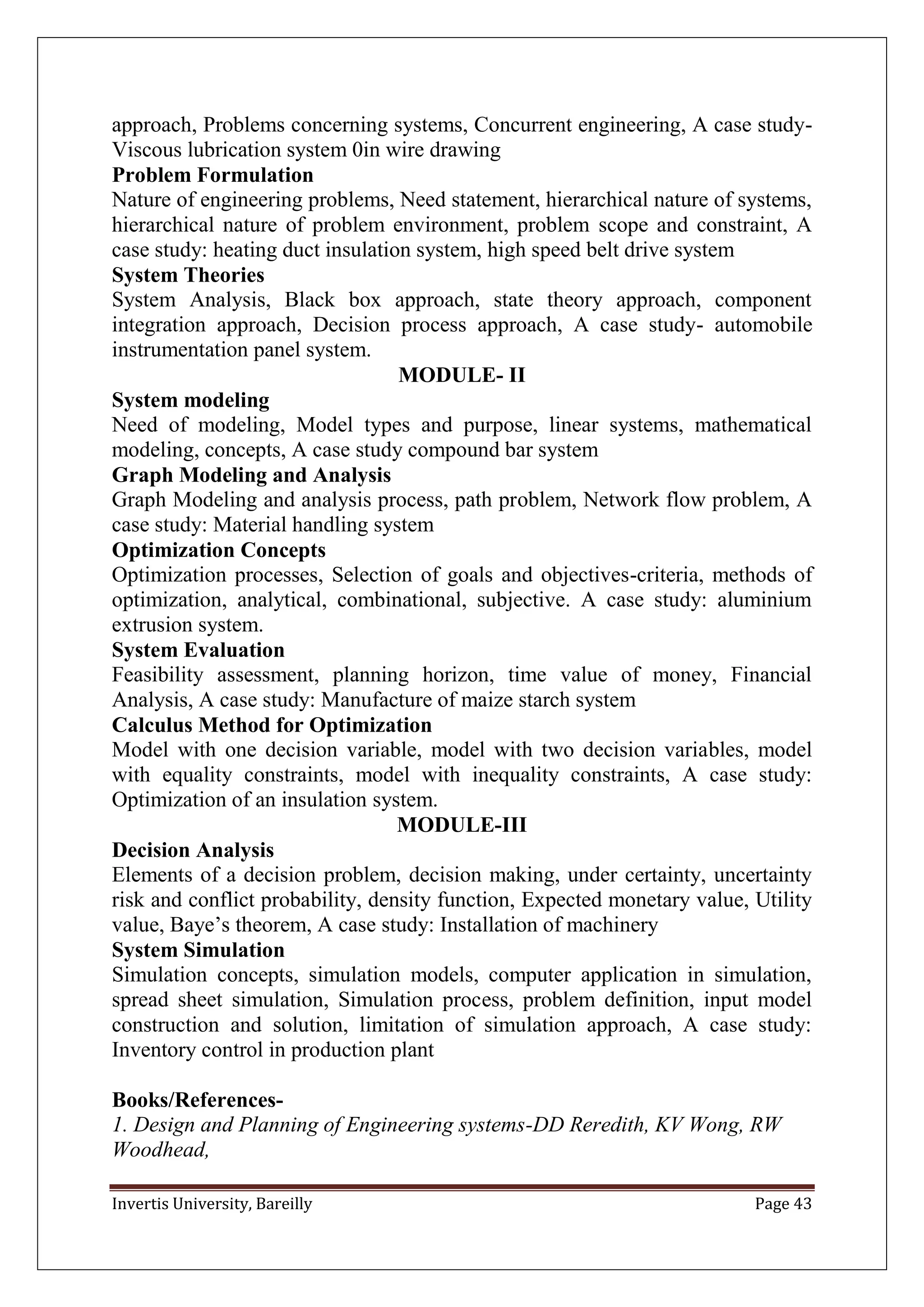 Invertis University, Bareilly Page 43
approach, Problems concerning systems, Concurrent engineering, A case study-
Viscous lubrication system 0in wire drawing
Problem Formulation
Nature of engineering problems, Need statement, hierarchical nature of systems,
hierarchical nature of problem environment, problem scope and constraint, A
case study: heating duct insulation system, high speed belt drive system
System Theories
System Analysis, Black box approach, state theory approach, component
integration approach, Decision process approach, A case study- automobile
instrumentation panel system.
MODULE- II
System modeling
Need of modeling, Model types and purpose, linear systems, mathematical
modeling, concepts, A case study compound bar system
Graph Modeling and Analysis
Graph Modeling and analysis process, path problem, Network flow problem, A
case study: Material handling system
Optimization Concepts
Optimization processes, Selection of goals and objectives-criteria, methods of
optimization, analytical, combinational, subjective. A case study: aluminium
extrusion system.
System Evaluation
Feasibility assessment, planning horizon, time value of money, Financial
Analysis, A case study: Manufacture of maize starch system
Calculus Method for Optimization
Model with one decision variable, model with two decision variables, model
with equality constraints, model with inequality constraints, A case study:
Optimization of an insulation system.
MODULE-III
Decision Analysis
Elements of a decision problem, decision making, under certainty, uncertainty
risk and conflict probability, density function, Expected monetary value, Utility
value, Baye’s theorem, A case study: Installation of machinery
System Simulation
Simulation concepts, simulation models, computer application in simulation,
spread sheet simulation, Simulation process, problem definition, input model
construction and solution, limitation of simulation approach, A case study:
Inventory control in production plant
Books/References-
1. Design and Planning of Engineering systems-DD Reredith, KV Wong, RW
Woodhead,
 