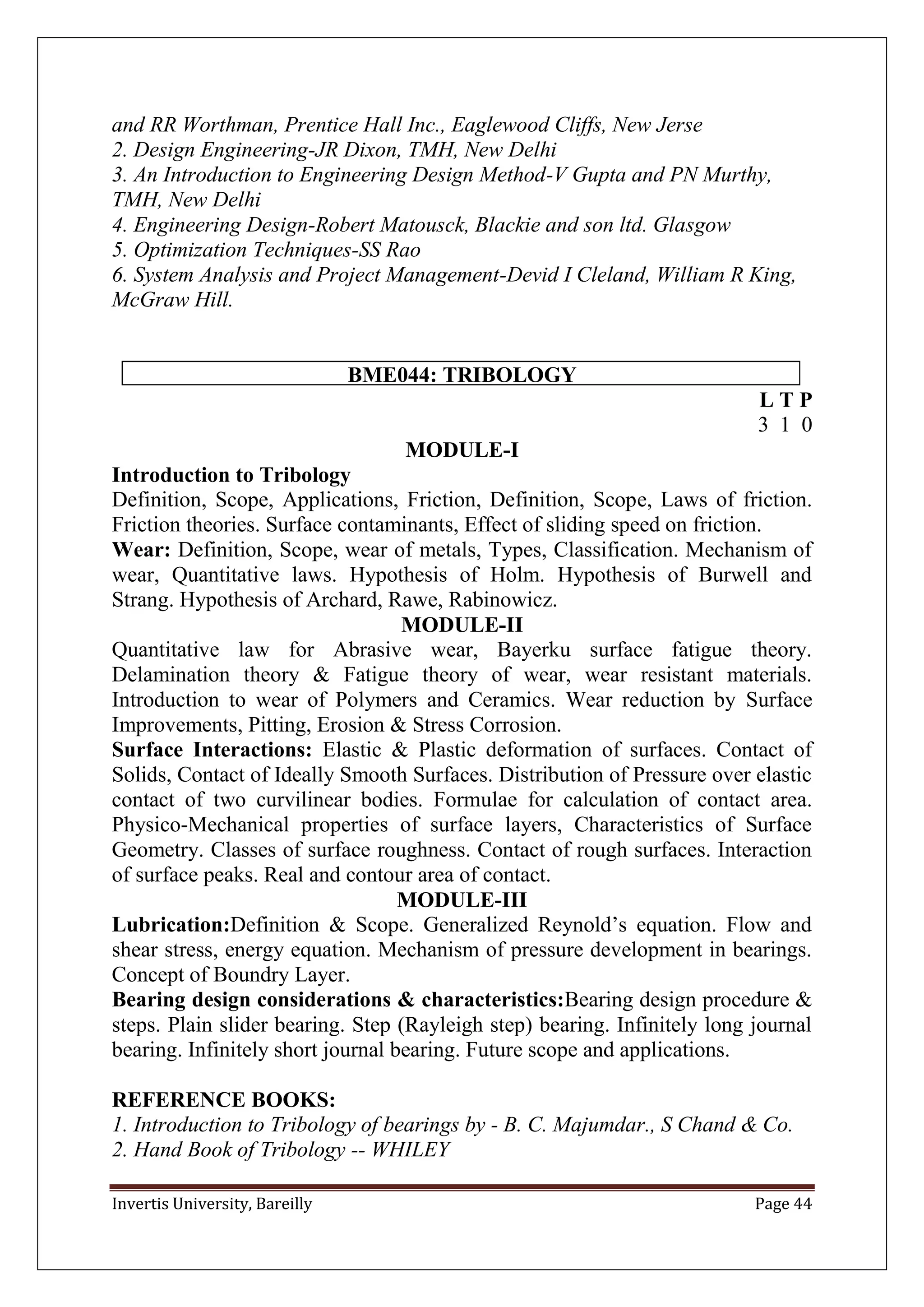 Invertis University, Bareilly Page 44
and RR Worthman, Prentice Hall Inc., Eaglewood Cliffs, New Jerse
2. Design Engineering-JR Dixon, TMH, New Delhi
3. An Introduction to Engineering Design Method-V Gupta and PN Murthy,
TMH, New Delhi
4. Engineering Design-Robert Matousck, Blackie and son ltd. Glasgow
5. Optimization Techniques-SS Rao
6. System Analysis and Project Management-Devid I Cleland, William R King,
McGraw Hill.
BME044: TRIBOLOGY
L T P
3 1 0
MODULE-I
Introduction to Tribology
Definition, Scope, Applications, Friction, Definition, Scope, Laws of friction.
Friction theories. Surface contaminants, Effect of sliding speed on friction.
Wear: Definition, Scope, wear of metals, Types, Classification. Mechanism of
wear, Quantitative laws. Hypothesis of Holm. Hypothesis of Burwell and
Strang. Hypothesis of Archard, Rawe, Rabinowicz.
MODULE-II
Quantitative law for Abrasive wear, Bayerku surface fatigue theory.
Delamination theory & Fatigue theory of wear, wear resistant materials.
Introduction to wear of Polymers and Ceramics. Wear reduction by Surface
Improvements, Pitting, Erosion & Stress Corrosion.
Surface Interactions: Elastic & Plastic deformation of surfaces. Contact of
Solids, Contact of Ideally Smooth Surfaces. Distribution of Pressure over elastic
contact of two curvilinear bodies. Formulae for calculation of contact area.
Physico-Mechanical properties of surface layers, Characteristics of Surface
Geometry. Classes of surface roughness. Contact of rough surfaces. Interaction
of surface peaks. Real and contour area of contact.
MODULE-III
Lubrication:Definition & Scope. Generalized Reynold’s equation. Flow and
shear stress, energy equation. Mechanism of pressure development in bearings.
Concept of Boundry Layer.
Bearing design considerations & characteristics:Bearing design procedure &
steps. Plain slider bearing. Step (Rayleigh step) bearing. Infinitely long journal
bearing. Infinitely short journal bearing. Future scope and applications.
REFERENCE BOOKS:
1. Introduction to Tribology of bearings by - B. C. Majumdar., S Chand & Co.
2. Hand Book of Tribology -- WHILEY
 