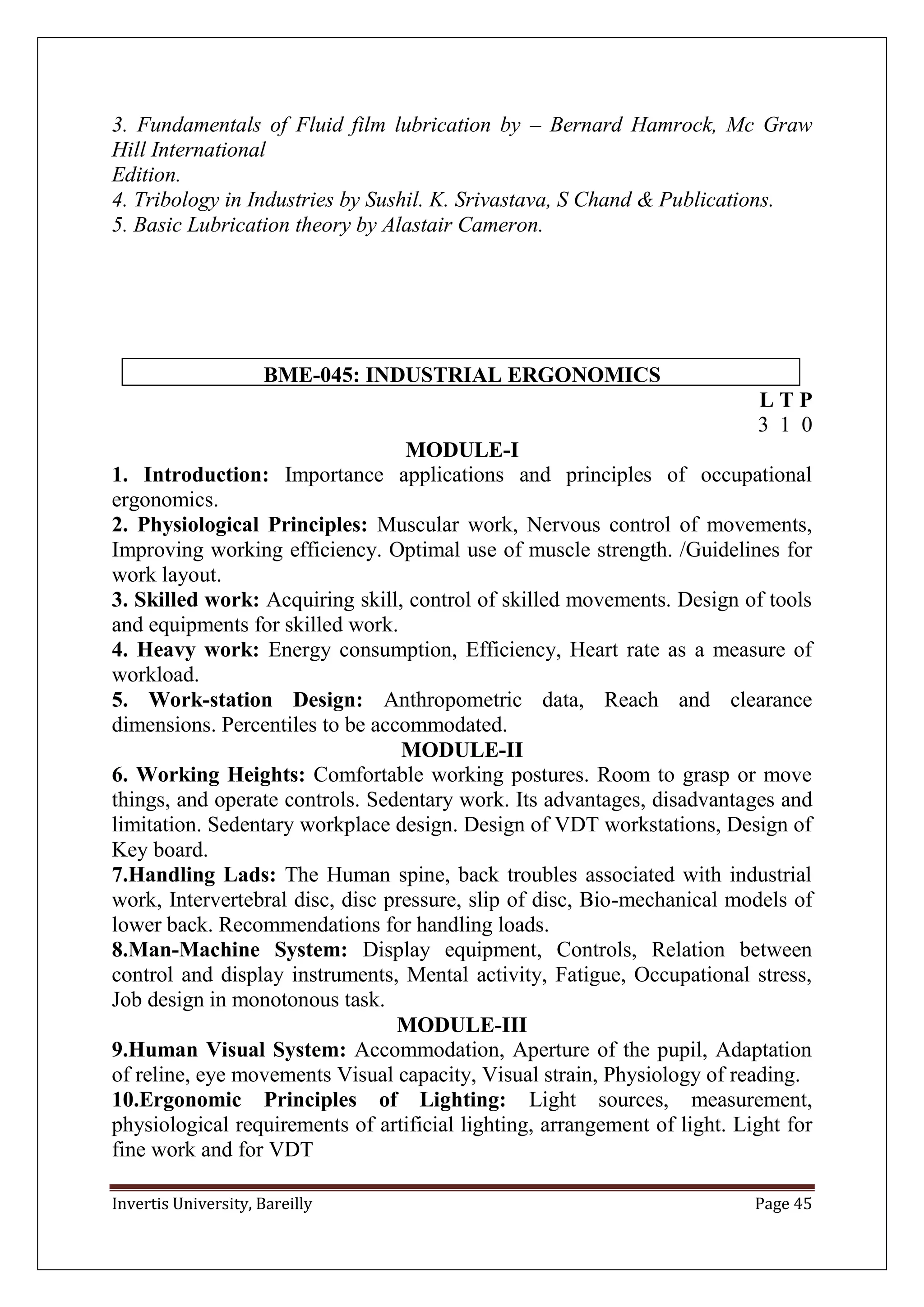Invertis University, Bareilly Page 45
3. Fundamentals of Fluid film lubrication by – Bernard Hamrock, Mc Graw
Hill International
Edition.
4. Tribology in Industries by Sushil. K. Srivastava, S Chand & Publications.
5. Basic Lubrication theory by Alastair Cameron.
BME-045: INDUSTRIAL ERGONOMICS
L T P
3 1 0
MODULE-I
1. Introduction: Importance applications and principles of occupational
ergonomics.
2. Physiological Principles: Muscular work, Nervous control of movements,
Improving working efficiency. Optimal use of muscle strength. /Guidelines for
work layout.
3. Skilled work: Acquiring skill, control of skilled movements. Design of tools
and equipments for skilled work.
4. Heavy work: Energy consumption, Efficiency, Heart rate as a measure of
workload.
5. Work-station Design: Anthropometric data, Reach and clearance
dimensions. Percentiles to be accommodated.
MODULE-II
6. Working Heights: Comfortable working postures. Room to grasp or move
things, and operate controls. Sedentary work. Its advantages, disadvantages and
limitation. Sedentary workplace design. Design of VDT workstations, Design of
Key board.
7.Handling Lads: The Human spine, back troubles associated with industrial
work, Intervertebral disc, disc pressure, slip of disc, Bio-mechanical models of
lower back. Recommendations for handling loads.
8.Man-Machine System: Display equipment, Controls, Relation between
control and display instruments, Mental activity, Fatigue, Occupational stress,
Job design in monotonous task.
MODULE-III
9.Human Visual System: Accommodation, Aperture of the pupil, Adaptation
of reline, eye movements Visual capacity, Visual strain, Physiology of reading.
10.Ergonomic Principles of Lighting: Light sources, measurement,
physiological requirements of artificial lighting, arrangement of light. Light for
fine work and for VDT
 