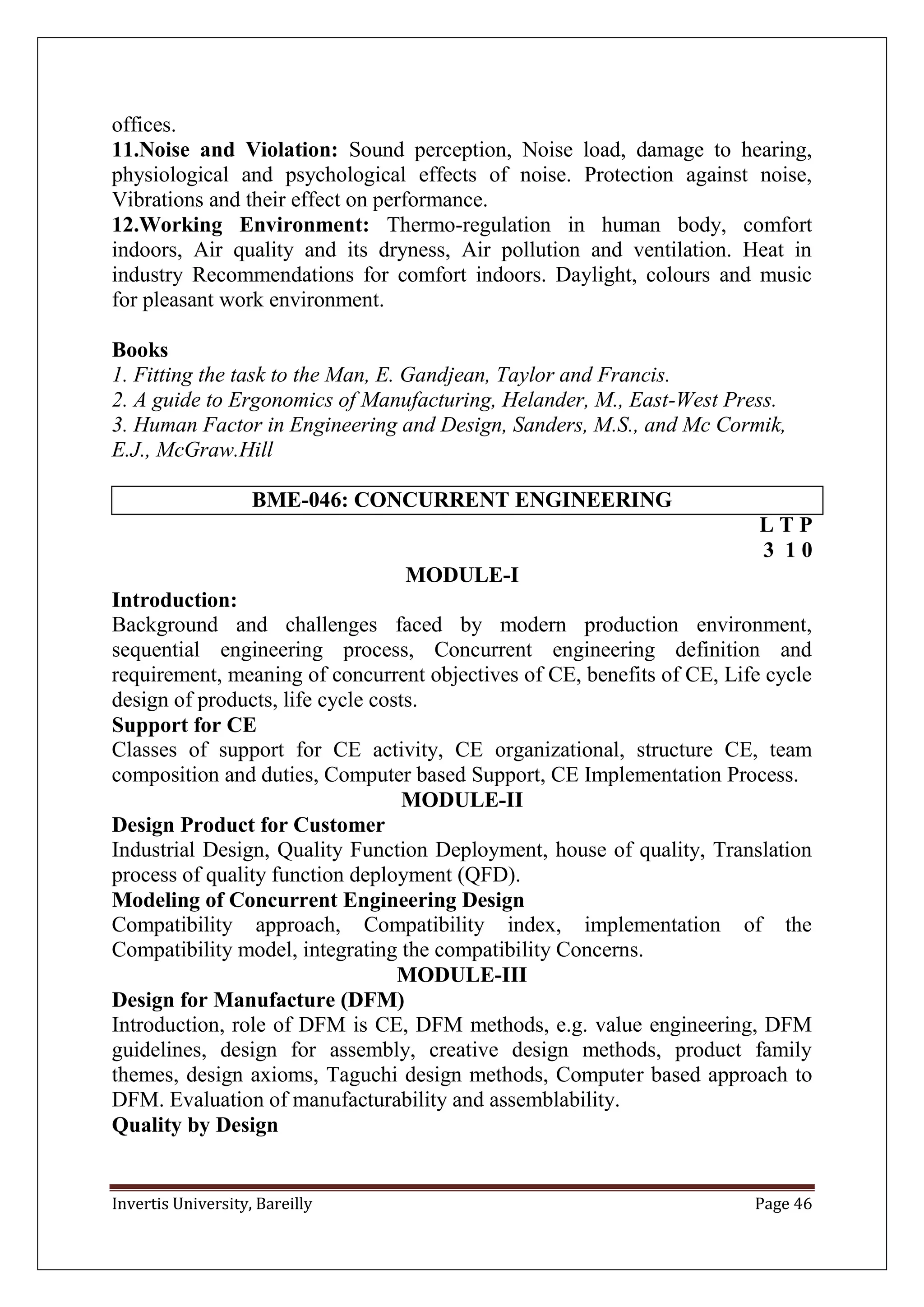 Invertis University, Bareilly Page 46
offices.
11.Noise and Violation: Sound perception, Noise load, damage to hearing,
physiological and psychological effects of noise. Protection against noise,
Vibrations and their effect on performance.
12.Working Environment: Thermo-regulation in human body, comfort
indoors, Air quality and its dryness, Air pollution and ventilation. Heat in
industry Recommendations for comfort indoors. Daylight, colours and music
for pleasant work environment.
Books
1. Fitting the task to the Man, E. Gandjean, Taylor and Francis.
2. A guide to Ergonomics of Manufacturing, Helander, M., East-West Press.
3. Human Factor in Engineering and Design, Sanders, M.S., and Mc Cormik,
E.J., McGraw.Hill
BME-046: CONCURRENT ENGINEERING
L T P
3 1 0
MODULE-I
Introduction:
Background and challenges faced by modern production environment,
sequential engineering process, Concurrent engineering definition and
requirement, meaning of concurrent objectives of CE, benefits of CE, Life cycle
design of products, life cycle costs.
Support for CE
Classes of support for CE activity, CE organizational, structure CE, team
composition and duties, Computer based Support, CE Implementation Process.
MODULE-II
Design Product for Customer
Industrial Design, Quality Function Deployment, house of quality, Translation
process of quality function deployment (QFD).
Modeling of Concurrent Engineering Design
Compatibility approach, Compatibility index, implementation of the
Compatibility model, integrating the compatibility Concerns.
MODULE-III
Design for Manufacture (DFM)
Introduction, role of DFM is CE, DFM methods, e.g. value engineering, DFM
guidelines, design for assembly, creative design methods, product family
themes, design axioms, Taguchi design methods, Computer based approach to
DFM. Evaluation of manufacturability and assemblability.
Quality by Design
 